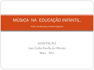 ADAPTAÇÃO. Luiz Carlos Varella de Oliveira Maio - 2011 MÚSICA  NA  EDUCAÇÃO INFANTIL. Profa. Dra.Monique Andries Nogueira 