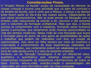 Considerações Finais. O “Projeto Música na Escola” surgiu da necessidade de oferecer às nossas crianças e jovens uma atividade que vá além do currículo e do âmbito da Escola, pois é certo que a Música, a Dança e as demais artes fazem parte do dia-a-dia dos nossos alunos, independente de sua classe socioeconômica.   Não se pode pensar na Educação com a simples visão reducionista de ensinar a ler, escrever e tão somente com o vislumbre da formação profissional. Mais que isso, a Escola precisa se comprometer com a cidadania, formando seres humanos plenos e pensantes, que certamente terão maiores oportunidades na vida dos tempos modernos. Nessa visão de uma Educação que busca a formação plena do aluno há uma gama de possibilidades de ações e trabalhos que podem ser realizados com foco na criação de oportunidades. Isso deve ser feito sempre por meio do incentivo a criatividade e conhecimento de boas experiências realizadas em outras localidades, que certamente podem ser adaptadas ao contexto local de cada escola,como é o caso da presente proposta. Portanto, ser da “Geração Tecnológica” é ter um diferencial veloz, qualitativo e quantitativo pois estamos passando por uma metamorfose incessante de dispositivos informacionais de todos os tipos. Escrita, leitura,visão, audição,criação e aprendizagem são capturados por uma informática cada vez mais avançada. 