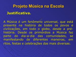 Projeto Música na Escola Justificativa. A Música é um fenômeno universal, que está presente na história de todos os povos e civilizações, em todo o globo, desde a pré-história. Desde os primórdios a Música faz parte do dia-a-dia das comunidades, se manifestando de diferentes maneiras, em ritos, festas e celebrações das mais diversas . 