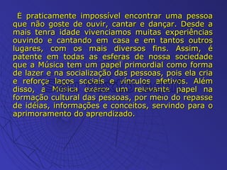É praticamente impossível encontrar uma pessoa que não goste de ouvir, cantar e dançar. Desde a mais tenra idade vivenciamos muitas experiências ouvindo e cantando em casa e em tantos outros lugares, com os mais diversos fins. Assim, é patente em todas as esferas de nossa sociedade que a Música tem um papel primordial como forma de lazer e na socialização das pessoas, pois ela cria e reforça laços sociais e vínculos afetivos. Além disso, a Música exerce um relevante papel na formação cultural das pessoas, por meio do repasse de idéias, informações e conceitos, servindo para o aprimoramento do aprendizado. 