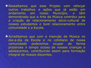 . Ressaltamos que esse Projeto vem reforçar outros trabalhos e ações que já estão em andamento em nosso Município, e têm demonstrado que a Arte da Música contribui para a criação de relacionamento sócio-cultural de nossos estudantes e bom relacionamento entre comunidade e a Escola. Acreditamos que com a inserção da Música no dia-a-dia da Escola e no cotidiano de nossa comunidade poderemos ocupar de forma prazerosa o tempo ocioso de nossas crianças e adolescentes, contribuindo assim para formação integral de nossos discentes. 