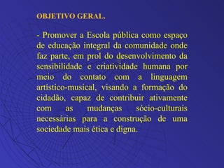 OBJETIVO GERAL. - Promover a Escola pública como espaço de educação integral da comunidade onde faz parte, em prol do desenvolvimento da sensibilidade e criatividade humana por meio do contato com a linguagem artístico-musical, visando a formação do cidadão, capaz de contribuir ativamente com as mudanças sócio-culturais necessárias para a construção de uma sociedade mais ética e digna. 