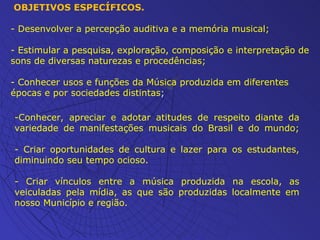 OBJETIVOS ESPECÍFICOS. - Desenvolver a percepção auditiva e a memória musical; - Estimular a pesquisa, exploração, composição e interpretação de sons de diversas naturezas e procedências; - Conhecer usos e funções da Música produzida em diferentes épocas e por sociedades distintas ; -Conhecer, apreciar e adotar atitudes de respeito diante da variedade de manifestações musicais do Brasil e do mundo; - Criar oportunidades de cultura e lazer para os estudantes, diminuindo seu tempo ocioso. - Criar vínculos entre a música produzida na escola, as veiculadas pela mídia, as que são produzidas localmente em nosso Município e região. 