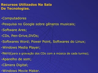 Recursos Utilizados Na Sala De Tecnologias. -Computadores -Pesquisa no Google sobre gêneros musicais; -Software Ares; -CDs, Pen-Drive,DVDs; -Softwares Word; Power Point, Softwares do Linux; -Windows Media Player; -Nero( para a gravação dos CDs com a música de cada turma); -Aparelho de som; -Câmera Digital; -Windows Movie Maker. 