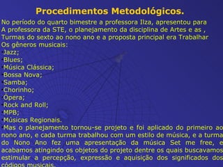 Procedimentos Metodológicos. No período do quarto bimestre a professora Ilza, apresentou para A professora da STE, o planejamento da disciplina de Artes e as , Turmas do sexto ao nono ano e a proposta principal era Trabalhar Os gêneros musicais: Jazz; Blues; Música Clássica; Bossa Nova; Samba; Chorinho; Ópera; Rock and Roll; MPB; Músicas Regionais.  Mas o planejamento tornou-se projeto e foi aplicado do primeiro ao nono ano, e cada turma trabalhou com um estilo de música, e a turma do Nono Ano fez uma apresentação da música Set me free, e acabamos atingindo os objetos do projeto dentre os quais  buscavamos estimular a percepção, expressão e aquisição dos significados dos códigos musicais. 