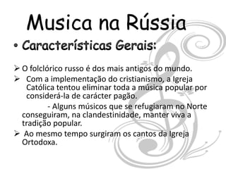 Musica na Rússia

 O folclórico russo é dos mais antigos do mundo.
 Com a implementação do cristianismo, a Igreja
   Católica tentou eliminar toda a música popular por
   considerá-la de carácter pagão.
          - Alguns músicos que se refugiaram no Norte
  conseguiram, na clandestinidade, manter viva a
  tradição popular.
 Ao mesmo tempo surgiram os cantos da Igreja
  Ortodoxa.
 