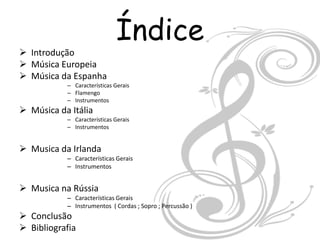 Índice
 Introdução
 Música Europeia
 Música da Espanha
           – Características Gerais
           – Flamengo
           – Instrumentos
 Música da Itália
           – Características Gerais
           – Instrumentos


 Musica da Irlanda
           – Características Gerais
           – Instrumentos


 Musica na Rússia
           – Características Gerais
           – Instrumentos ( Cordas ; Sopro ; Percussão )
 Conclusão
 Bibliografia
 
