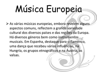 Música Europeia
 As várias músicas europeias, embora revelem alguns
  aspectos comuns, reflectem a grande variedade
  cultural dos diversos países e das regiões da Europa.
  Há diversos géneros bem como instrumentos
  musicais. Em Espanha, destaque para o flamenco,
  uma dança que recebeu várias influências, na
  Hungria, os grupos etnográficos e na Áustria, as
  valsas.
 