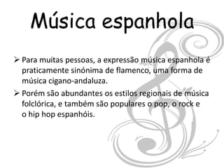Música espanhola
 Para muitas pessoas, a expressão música espanhola é
  praticamente sinónima de flamenco, uma forma de
  música cigano-andaluza.
 Porém são abundantes os estilos regionais de música
  folclórica, e também são populares o pop, o rock e
  o hip hop espanhóis.
 