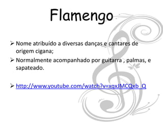 Flamengo
 Nome atribuído a diversas danças e cantares de
  origem cigana;
 Normalmente acompanhado por guitarra , palmas, e
  sapateado.

 http://www.youtube.com/watch?v=xqxJMCQxb_Q
 