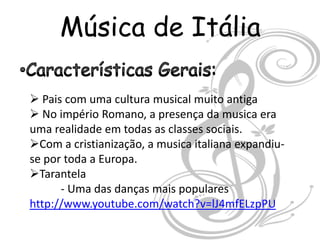 Música de Itália

 Pais com uma cultura musical muito antiga
 No império Romano, a presença da musica era
uma realidade em todas as classes sociais.
Com a cristianização, a musica italiana expandiu-
se por toda a Europa.
Tarantela
      - Uma das danças mais populares
http://www.youtube.com/watch?v=lJ4mfELzpPU
 