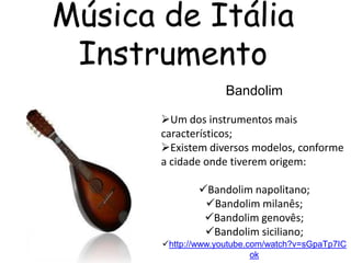 Música de Itália
 Instrumento
                     Bandolim

       Um dos instrumentos mais
       característicos;
       Existem diversos modelos, conforme
       a cidade onde tiverem origem:

               Bandolim napolitano;
                Bandolim milanês;
                Bandolim genovês;
                Bandolim siciliano;
       http://www.youtube.com/watch?v=sGpaTp7IC
                            ok
 