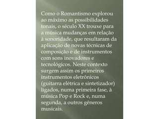 Como o Romantismo explorou
ao máximo as possibilidades
tonais, o século XX trouxe para
a música mudanças em relação
à sonoridade, que resultaram da
aplicação de novas técnicas de
composição e de instrumentos
com sons inovadores e
tecnológicos. Neste contexto
surgem assim os primeiros
instrumentos eletrônicos
(guitarra elétrica e sintetizador)
ligados, numa primeira fase, à
música Pop e Rock e, numa
segunda, a outros gêneros
musicais.

 