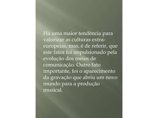 Há uma maior tendência para
valorizar as culturas extraeuropeias, mas, é de referir, que
este fator foi impulsionado pela
evolução dos meios de
comunicação. Outro fato
importante, foi o aparecimento
da gravação que abriu um novo
mundo para a produção
musical.

 