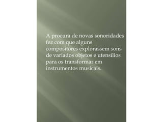 A procura de novas sonoridades
fez com que alguns
compositores explorassem sons
de variados objetos e utensílios
para os transformar em
instrumentos musicais.

 