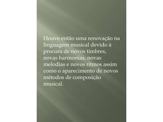 Houve então uma renovação na
linguagem musical devido à
procura de novos timbres,
novas harmonias, novas
melodias e novos ritmos assim
como o aparecimento de novos
métodos de composição
musical.

 