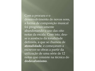 Com a procura e o
desenvolvimento de novos sons,
.
a forma de composição musical
foi progressivamente
abandonando o uso das oito
notas da escala. Com isto, deuse a ausência da tonalidade
definida, a que se chamou de
atonalidade, e começaram a
escrever-se obras a partir da
utilização de uma série de 12
notas que consiste na técnica do
dodecafonismo.

 