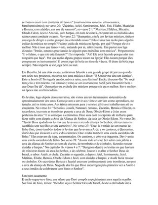 se faziam ouvir com címbalos de bronze" (instrumentos sonoros, altissonantes,
barulhentíssimos); no verso 20: "Zacarias, Aziel, Semiramote, Jeiel, Uni, Eliabe, Maaséias
e Benaia, com alaúdes, em voz de soprano"; no verso 21: " Matitias, Elifeleu, Micnéis,
Obede-Edom, Jeiel e Azazias, com harpas, em tom de oitava, executavam as melodias dos
salmos para conduzir o canto. No verso 22: "Quenanias, chefe dos levitas músicos, tinha o
encargo de dirigir o canto, porque era entendido nisso." Não é uma boa razão para alguém
cuidar da música no templo? Fulano cuida da música na Igreja, por quê? Porque ele é o
melhor. Não é isso que temos visto, andando por ai, infelizmente. Um pastor nos liga
dizendo: "Irmão, estamos precisando de alguém para trabalhar com música". Perguntamos:
"E o fulano, o que ele está fazendo?" Ele responde: "Ah! Ele está fazendo porque não tem
ninguém que faça". Por que razão alguns grupos tocam na Igreja? Eles tocam porque eles
compraram os instrumentos! É como jogo de bola em time de várzea. O dono da bola joga
sempre. Não importa se ele joga bem ou mal.

Em Brasília, há uns dois meses, estávamos falando a um grande grupo de jovens quando
um deles nos procurou, mostrou-nos uma música e disse: "O Senhor me deu um cântico".
Estava horrível! Português errado, música ruim, uma lástima! Então, dissemo-lhe "Se você
tem jeito e tem talento, vai estudar e torne-se um instrumento hábil para transmitir bem o
que Deus lhe dá". Quenanias era o chefe dos músicos porque ele era o melhor. Ser o melhor
na época não era brincadeira.

Os levitas, logo depois dessa narrativa, são vistos em um treinamento sistemático de
aproximadamente dez anos. Começavam a servir aos vinte e serviam como aprendizes, no
templo, até os trinta anos. Aos trinta entravam para o serviço efetivo e trabalhavam até os
cinqüenta. No verso 24: "Sebanias, Josafá, Natanael, Amasai, Zacarias, Benaia e Eliezer, os
sacerdotes, tocavam as trombetas perante a arca de Deus; Obede-Edom e Jeías eram
porteiros da arca." E ai começou a cerimônia. Davi saiu com os capitães de milhares para
fazer subir com alegria a Arca da Aliança do Senhor, da casa de Obede-Edom. No verso 26:
"Tendo Deus ajudado os levitas que levavam a arca da aliança do Senhor, ofereceram em
sacrifício sete novilhos e sete carneiros". No verso 27: "Davi ia vestido de um manto de
linho fino, como também todos os levitas que levavam a Arca, e os cantores, e Quenanias,
chefe dos que levavam a arca e dos cantores; Davi vestia também uma estola sacerdotal de
linho." Eles estavam de toga, paramentados. Os cantores, o coro e a orquestra. Davi vestia
uma estola sacerdotal de linho. No verso 28: "Assim todo o Israel fez subir com júbilo a
arca da aliança do Senhor ao som de clarins, de trombetas e de címbalos, fazendo ressoar
alaúdes e harpas." No capítulo 16, versos 4 a 7: "Designou dentre os levitas os que haviam
de ministrar diante da arca do Senhor, e de celebrar, louvar e exaltar o Senhor Deus de
Israel, a saber: Asafe, o chefe, Zacarias o segundo, e depois Jeiel, Semiramote, Jeiel,
Matitias, Eliabe, Benaia, Obede-Edom e Jeiel, com alaúdes e harpas; e Asafe fazia ressoar
os címbalos. Os sacerdotes Benaia e Jaaziel estavam continuamente com trombetas, perante
a arca da aliança de Deus. Naquele dia foi que Davi encarregou pela primeira vez a Asafe e
a seus irmãos de celebrarem com hinos o Senhor".

Um bom casamento
E então segue-se o hino, um salmo que Davi compôs especialmente para aquela ocasião.
No final do hino, lemos: "Bendito seja o Senhor Deus de Israel, desde a eternidade até a
 