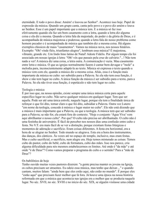 eternidade. E todo o povo disse: Amém! e louvou ao Senhor". Acontece isso hoje. Papel de
expressão da música. Quando um grupo canta, canta pelo povo e o povo diz amém e louva
ao Senhor. Esse é um papel importante que a música tem. E a música só faz isso
efetivamente quando ela faz um bom casamento com a letra, quando a letra diz alguma
coisa e ela diz a mesma. Quando a letra fala da majestade, do poder e da glória de Deus, e é
acompanhada de música majestosa e poderosa; quando a letra fala do nosso problema como
homem pecador e é acompanhada de música que também diz a mesma coisa. Há alguns
exemplos clássicos de maus "casamentos". Vamos na música nova, nos nossos hinários.
Exemplo: "Oh! vinde fiéis, triunfantes alegres", lembram essa música? É majestosa,
vibrante, grande etc. Um lindo hino latino de Natal! Adeste Fidelis. Por algum tempo ela foi
associada em nossas igrejas à letra: "Oh! vós que passais pela cruz do calvário."...! Não tem
nada a ver! A música diz uma coisa, a letra outra. A comunicação é vazia. Mau casamento
entre letra e música. O que as igrejas normalmente fazem é cantar bem devagar e "mole" a
melodia para, inconscientemente adaptá-la ao texto. Música só expressa o texto quando a
música vem com ele, quando a música diz a mesma coisa. Aliás, essa é a função mais
importante da música no culto: ser subsídio para a Palavra. Se ela não tem essa função, é
show e não tem lugar no culto. A única função da música é ser subsídio para o texto, para a
Palavra. Se ela não tiver essa função, é espetáculo e não tem lugar no culto.

Teologia e música
É por isso que, na nossa opinião, existe sempre uma única música certa para aquele
específico lugar no culto. Não serve qualquer música em qualquer lugar. Tem que ser
aquela. Pode ser até uma única estrofe, naquele lugar, porque ela tem a finalidade única de
reforçar o que foi dito, tornar claro o que foi dito, subsidiar a Palavra. Outra vez Lutero:
"em nome da teologia, concedo à música o lugar maior no culto". Ele não está dizendo que
a música é mais importante que a Palavra, ou que a teologia. A música tem que ser subsídio
para a Palavra; se não for, ela estará fora do contexto. "Hoje o conjunto ‘Água Viva’ vem
aqui abrilhantar o nosso culto". Por que? O culto não precisa ser abrilhantado. O culto não é
uma festinha de aniversário. É fácil de perceber nos nossos dias uma confusão entre culto e
festa. No V.T. era mais fácil de se ver a distinção, porque existiam festas litúrgicas e
momentos de adoração e sacrifício. Eram coisas diferentes. A festa era horizontal, era a
hora de se alegrar no Senhor. Todo mundo se alegrava. Esta era a hora dos instrumentos,
das danças, dos cânticos. Às vezes até no espaço do templo, inclusive, mas eram festas.
Mas o culto sacrificial, o sacrifício, nem alegre era. Hoje temos misturado as coisas: Temos
culto do pastor, culto do bebê, culto de formatura, culto das mães. Isso nos parece, cria
alguma dificuldade para nós mesmos estabelecermos os limites. Até onde é "da mãe" e até
onde "é de Deus"? Como vamos preparar o programa do culto e o sermão? Para a "mãe de
Deus"?

Os babilônios de hoje
Tenho ouvido muitas vezes pastores dizerem: "a gente precisa manter os jovens na Igreja,
os cultos precisam ser atraentes. Eu odeio essa música, mas tenho que deixar...." e quando
cantam, muitos falam: "ainda bem que eles estão aqui, não estão no mundo". É porque eles
"estão aqui" que precisam fazer melhor que lá fora. Já houve uma época na nossa história
reformada em que a música que acontecia nas igrejas era a melhor que se produzia naquele
lugar. No séc. XVII, no séc. XVIII e no início do séc. XIX, se alguém visitasse uma cidade
 