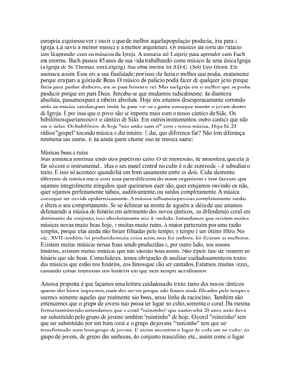 européia e quisesse ver e ouvir o que de melhor aquela população produzia, iria para a
Igreja. Lá havia a melhor música e a melhor arquitetura. Os músicos da corte do Palácio
iam lá aprender com os músicos da Igreja. A romaria até Leipzig para aprender com Bach
era enorme. Bach passou 45 anos de sua vida trabalhando como músico de uma única Igreja
(a Igreja de St. Thomaz, em Leipzig). Sua obra inteira foi S.D.G. (Soli Deo Glori). Ele
assinava assim. Essa era a sua finalidade; por isso ele fazia o melhor que podia, exatamente
porque era para a glória de Deus. O músico do palácio podia fazer de qualquer jeito porque
fazia para ganhar dinheiro, era só para honrar o rei. Mas na Igreja era o melhor que se podia
produzir porque era para Deus. Percebe-se que mudamos radicalmente: da dianteira
absoluta, passamos para a rabeira absoluta. Hoje nós estamos desesperadamente correndo
atrás da música secular, para imitá-la, para ver se a gente consegue manter o jovem dentro
da Igreja. É por isso que o povo não se importa mais com o nosso cântico de Sião. Os
babilônios queriam ouvir o cântico de Sião. Em outros instrumentos, outro cântico que não
era o deles. Os babilônios de hoje "não estão nem aí" com a nossa música. Hoje há 25
rádios "gospel" tocando música o dia inteiro. E daí, que diferença faz? Não tem diferença
nenhuma das outras. E há ainda quem chame isso de música sacra!

Músicas boas e ruins
Mas a música continua tendo dois papéis no culto. O de impressão, de atmosfera, que ela já
faz só com o instrumental.. Mas o seu papel central no culto é o de expressão - é subsidiar o
texto. E isso só acontece quando há um bom casamento entre os dois. Cada elemento
diferente da música mexe com uma parte diferente do nosso organismo e isso faz com que
sejamos integralmente atingidos, quer queiramos quer não, quer estejamos ouvindo ou não,
quer sejamos perfeitamente hábeis, auditivamente, ou surdos completamente. A música
consegue ser ouvida epidermicamente. A música influencia pessoas completamente surdas
e altera o seu comportamento. Se se delinear na mente de alguém a idéia de que estamos
defendendo a música do hinário em detrimento dos novos cânticos, ou defendendo coral em
detrimento de conjunto, isso absolutamente não é verdade. Entendemos que existem muitas
músicas novas muito boas hoje, e muitas muito ruins. A maior parte ruim por uma razão
simples, porque elas ainda não foram filtradas pelo tempo; o tempo é um ótimo filtro. No
séc. XVII também foi produzida muita coisa ruim, mas foi embora. Só ficaram as melhores.
Existem muitas músicas novas boas sendo produzidas e, por outro lado, nos nossos
hinários, existem muitas músicas que não são tão boas assim. Não é pelo fato de estarem no
hinário que são boas. Como líderes, temos obrigação de analisar cuidadosamente os textos
das músicas que estão nos hinários, dos hinos que vão ser cantados. Estamos, muitas vezes,
cantando coisas impressas nos hinários em que nem sempre acreditamos.

A nossa proposta é que façamos uma leitura cuidadosa do texto, tanto dos novos cânticos
quanto dos hinos impressos, mais dos novos porque não foram ainda filtrados pelo tempo, e
usemos somente aqueles que realmente são bons, nessa linha de raciocínio. Também não
entendemos que o grupo de jovens não possa ter lugar no culto, somente o coral. Da mesma
forma também não entendemos que o coral "ruinzinho" que cantava há 20 anos atrás deva
ser substituído pelo grupo de jovens também "ruinzinho" de hoje. O coral "ruinzinho" tem
que ser substituído por um bom coral e o grupo de jovens "ruinzinho" tem que ser
transformado num bom grupo de jovens. E assim encontrar o lugar de cada um no culto: do
grupo de jovens, do grupo das senhoras, do conjunto masculino, etc., assim como o lugar
 