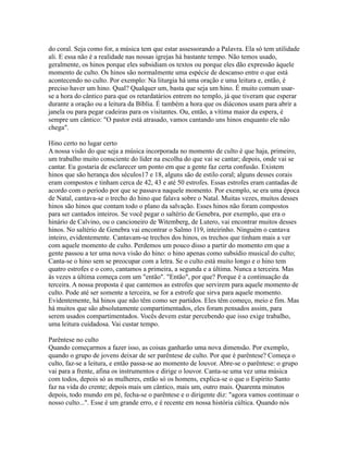do coral. Seja como for, a música tem que estar assessorando a Palavra. Ela só tem utilidade
ali. E essa não é a realidade nas nossas igrejas há bastante tempo. Não temos usado,
geralmente, os hinos porque eles subsidiam os textos ou porque eles dão expressão àquele
momento de culto. Os hinos são normalmente uma espécie de descanso entre o que está
acontecendo no culto. Por exemplo: Na liturgia há uma oração e uma leitura e, então, é
preciso haver um hino. Qual? Qualquer um, basta que seja um hino. É muito comum usar-
se a hora do cântico para que os retardatários entrem no templo, já que tiveram que esperar
durante a oração ou a leitura da Bíblia. É também a hora que os diáconos usam para abrir a
janela ou para pegar cadeiras para os visitantes. Ou, então, a vítima maior da espera, é
sempre um cântico: "O pastor está atrasado, vamos cantando uns hinos enquanto ele não
chega".

Hino certo no lugar certo
A nossa visão do que seja a música incorporada no momento de culto é que haja, primeiro,
um trabalho muito consciente do líder na escolha do que vai se cantar; depois, onde vai se
cantar. Eu gostaria de esclarecer um ponto em que a gente faz certa confusão. Existem
hinos que são herança dos séculos17 e 18, alguns são de estilo coral; alguns desses corais
eram compostos e tinham cerca de 42, 43 e até 50 estrofes. Essas estrofes eram cantadas de
acordo com o período por que se passava naquele momento. Por exemplo, se era uma época
de Natal, cantava-se o trecho do hino que falava sobre o Natal. Muitas vezes, muitos desses
hinos são hinos que contam todo o plano da salvação. Esses hinos não foram compostos
para ser cantados inteiros. Se você pegar o saltério de Genebra, por exemplo, que era o
hinário de Calvino, ou o cancioneiro de Witemberg, de Lutero, vai encontrar muitos desses
hinos. No saltério de Genebra vai encontrar o Salmo 119, inteirinho. Ninguém o cantava
inteiro, evidentemente. Cantavam-se trechos dos hinos, os trechos que tinham mais a ver
com aquele momento de culto. Perdemos um pouco disso a partir do momento em que a
gente passou a ter uma nova visão do hino: o hino apenas como subsídio musical do culto;
Canta-se o hino sem se preocupar com a letra. Se o culto está muito longo e o hino tem
quatro estrofes e o coro, cantamos a primeira, a segunda e a última. Nunca a terceira. Mas
às vezes a última começa com um "então". "Então", por que? Porque é a continuação da
terceira. A nossa proposta é que cantemos as estrofes que servirem para aquele momento de
culto. Pode até ser somente a terceira, se for a estrofe que sirva para aquele momento.
Evidentemente, há hinos que não têm como ser partidos. Eles têm começo, meio e fim. Mas
há muitos que são absolutamente compartimentados, eles foram pensados assim, para
serem usados compartimentados. Vocês devem estar percebendo que isso exige trabalho,
uma leitura cuidadosa. Vai custar tempo.

Parêntese no culto
Quando começarmos a fazer isso, as coisas ganharão uma nova dimensão. Por exemplo,
quando o grupo de jovens deixar de ser parêntese de culto. Por que é parêntese? Começa o
culto, faz-se a leitura, e então passa-se ao momento de louvor. Abre-se o parêntese: o grupo
vai para a frente, afina os instrumentos e dirige o louvor. Canta-se uma vez uma música
com todos, depois só as mulheres, então só os homens, explica-se o que o Espírito Santo
faz na vida do crente; depois mais um cântico, mais um, outro mais. Quarenta minutos
depois, todo mundo em pé, fecha-se o parêntese e o dirigente diz: "agora vamos continuar o
nosso culto...". Esse é um grande erro, e é recente em nossa história cúltica. Quando nós
 