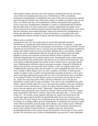 todos éramos crianças, não havia isso. Isso começou a acontecer há cerca de vinte anos,
com a ênfase nos acampamentos dos jovens. No final do séc. XIX os metodistas
enfatizaram tremendamente o acampamento de jovens. Nasceu daí um cancioneiro especial
para esses tipos de reunião, mas a força maior surgiu, na verdade, nos últimos vinte, ou até,
talvez, nos últimos dez anos. Os acampamentos reuniam uma quantia muito grande de
jovens e para esses acampamentos compunha-se, cantava-se determinado tipo de música
que não tinha nada a ver com a música que se cantava regularmente nas igrejas. Esses
jovens passavam lá um final de semana e quando chegavam na Igreja queriam, com a maior
das boas intenções, trazer aquela atmosfera, aquilo que sentiram lá no acampamento e a
música que aprenderam e cantaram lá. Nessa mesma época, a nossa Igreja não estava
aparelhada para oferecer um tipo de música alternativa de boa qualidade para os jovens.

Música sacra ou profana?
A geração dos anos 10 e 20, ou parte dela, foi convertida ainda pelos primeiros
missionários ou, quando não, pelos herdeiros dessa conversão. Essa geração, e a geração
que veio imediatamente depois, foi uma geração conversionista, ou seja, convertida. Foi um
momento de conversionismo. Isto é, os nossos avós que freqüentaram a Igreja evangélica já
tinham sido católicos antes de serem convertidos. Quando eles se converteram, cantaram
um tipo de canção completamente diferente de tudo que eles tinham ouvido até então.
Quando os nossos avós cantaram os hinos dos Salmos e Hinos (o primeiro volume
traduzido integralmente) eles cantaram música sacra, absolutamente sacra, porque aqueles
sons nunca haviam sido ouvidos antes. Não interessa se era música de bar americano. Aqui
é um terreno complicado porque toca mesmo no que é música sacra e o que não é música
sacra. Modernamente, definimos música sacra para um grupo; é impossível definição de
música sacra genérica, por uma razão muito simples: o sacro, na verdade, aquilo que é
verdadeiramente aceito por Deus, não tem nada a ver com a qualidade dos sons; tem a ver
com o coração e lábios limpos, tem a ver com o cantante e com Deus. O estilo que está
soando no espaço é mais ou menos convencional para um grupo de pessoas, e isso é que é
sacro ou não para aquelas pessoas que estão ali. Cuíca é um instrumento sacro ou profano,
na sua cabeça? Profano. Por que? Porque a gente faz associação com um tipo de coisas,
etc.. Agora, leva essa cuíca para o Tibet, converte os tibetanos e diz a eles que esse
instrumento vai abrir todos os cultos ao Senhor. "Esse som vai ser o introdutório do culto".
Pronto, a partir de então, aquilo lá vai ser o som santo por excelência, sacro por excelência.
A cuíca não é menos santa do que o violino. O violino é feito de madeira, tripa e metal. A
cuíca é feita de madeira, pele e metal. "Igualzinho". Materialmente, não há diferença.
Portanto, temos que pensar o que vale para as músicas. Temos ouvido muito isto: "a gente
canta ‘passarinhos, belas flores’, (cantava, hoje já não canta tanto mais...) isso era música
de bar, etc.". Era mesmo, só que ninguém sabia que era. Aquele som nunca havia sido
ouvido aqui; aquele tipo de melodia foi identificado pelos nossos avós, bisavós, como
música sacra. Por que? Porque ela era diferente da que eles cantavam nos bailinhos de final
de semana, ou na Igreja católica que eles freqüentavam. É exatamente isso que hoje é usado
como critério para definir, para um grupo sócio-cultural, o que é música sacra: é diferente
da música que aquele grupo conhece, fora do templo. Esta é a primeira característica de
música sacra, naquele momento histórico. A segunda é que ela é, basicamente,
acompanhamento para o texto, ponto em que nós já tocamos. Ela tem que ser texto, nascer
do texto. Há um terceiro que se refere ao instrumentário, mas que não é o mais importante.
 
