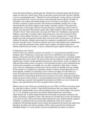 Esses dois pontos fecham a questão para nós. Quando eles cantavam aquele tipo de música
aquilo era, para eles, música sacra. Pode ser que para os nossos dias não seja mais. Quando
o coro ou a congregação canta: "Altamente os céus proclamam", muitos sentem-se elevados
com essa música sacra. Uma vez em que eu estive passando férias no Brasil, morando na
Alemanha, veio comigo uma família amiga, de lá, e nós fomos a uma Igreja, e o coro
levantou e começou a cantar esse hino. Eles ficaram assombrados, porque esse é o hino
nacional alemão, que Hitler obrigava todo mundo a aprender, inclusive. Para quem fica
sabendo disso, é um choque. Mas isso não quer dizer que a melodia que está lá é ruim. É
Haydn, uma maravilha. Mas quando a gente sabe, então complica. Outro exemplo é o hino
"Grande é Jeová". Quer música mais sacra que esta? Mas isso é Tannhäuser, uma ópera de
Wagner, e nessa hora, o cavaleiro rapta a princesa da torre, com nem um pouco de boas
intenções, bota-a debaixo do braço e vai embora. O mesmo acontece com o "Largo" de
Handel. que todo solista gosta de cantar. Quer coisa mais santa? Só que aqui é o rei Xerxes,
embaixo da macieira, olhando a pessoa que iria conquistar e agradecendo a sombra da
macieira. Isto não é sacro. Percebe-se, portanto, que essa é uma questão muito complicada e
ela só é resolvida exatamente assim: música sacra é aquela, para aquele grupo sócio-
cultural, diferente da sua secular .A sacra é a diferente da que, naquele momento, é secular.

Compromisso com o divino
É preciso dizer que, embora os músicos nos séculos 17 e 18 procurassem aprender com os
da Igreja, não é verdade que a música que estava fora se identificava com a da Igreja,
porque a música que está fora sempre tem compromisso com o profano e a da Igreja sempre
tem compromisso com o divino. Isto estava muito claro na cabeça do compositor da época;
significa que o músico secular aprendia tecnicamente a fazer música; só que, no palácio, ele
tinha que fazer música como o rei queria. Usava princípios técnicos, mas a característica da
música quem comandava, na verdade, era o rei, não o compositor. Além disso, a música
sacra, com esse compromisso extremo com o divino, jamais era imitada com esse cuidado
lá fora, porque se é verdade que se aprendia a técnica, o músico fora da Igreja não era, de
forma alguma, cuidadoso ou caprichoso como o músico do templo. Ele não tinha esse
temor do compromisso de estar fazendo música para ouvidos divinos, temor presente o
tempo inteiro na vida de Bach. Bach escrevia sua música com temor. Tinha que ser perfeita
porque era para um Deus perfeito, e essa preocupação nunca houve fora da Igreja. Portanto,
se é verdade que o pessoal vinha aprender tecnicamente com Bach, ou com os músicos da
Igreja, o que reproduziam lá fora não era aquela música, nunca era.

Música sacra é a que é feita com a intenção de ser sacra? Não sei. Pode ser sacra para quem
fez, pode não ser para o vizinho. É muito difícil determinar hoje isso, porque não temos
critérios tão comprometidos com a música quantos já houve em outros tempos. Nos séculos
16, 17 e 18, entendia-se que havia uma música objetivamente boa e uma música
objetivamente má. A música objetivamente boa era baseada em princípios numéricos, da
ordem, do número, e agradava a Deus. Não interessa se ela tinha texto ou não, não interessa
se era sacra ou não; e havia uma música objetivamente má e que, dualisticamente, agradava
a Satanás; e o parâmetro disso era muito bem estabelecido. Nesse caso, mesmo o
compositor fora da Igreja quando escrevia dentro dos parâmetros da música boa, dentro dos
princípios da ordem, essa música agradava a Deus, mesmo que não fosse música com
finalidade litúrgica. E a outra música, feita sem os parâmetros da ordem, do número,
 