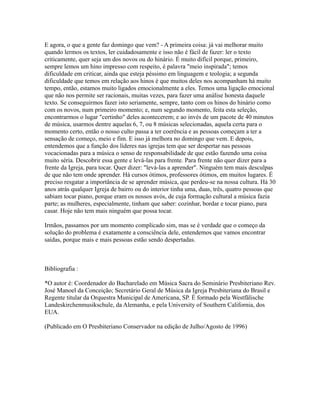 E agora, o que a gente faz domingo que vem? - A primeira coisa: já vai melhorar muito
quando lermos os textos, ler cuidadosamente e isso não é fácil de fazer: ler o texto
criticamente, quer seja um dos novos ou do hinário. É muito difícil porque, primeiro,
sempre lemos um hino impresso com respeito, é palavra "meio inspirada"; temos
dificuldade em criticar, ainda que esteja péssimo em linguagem e teologia; a segunda
dificuldade que temos em relação aos hinos é que muitos deles nos acompanham há muito
tempo, então, estamos muito ligados emocionalmente a eles. Temos uma ligação emocional
que não nos permite ser racionais, muitas vezes, para fazer uma análise honesta daquele
texto. Se conseguirmos fazer isto seriamente, sempre, tanto com os hinos do hinário como
com os novos, num primeiro momento; e, num segundo momento, feita esta seleção,
encontrarmos o lugar "certinho" deles acontecerem; e ao invés de um pacote de 40 minutos
de música, usarmos dentre aquelas 6, 7, ou 8 músicas selecionadas, aquela certa para o
momento certo, então o nosso culto passa a ter coerência e as pessoas começam a ter a
sensação de começo, meio e fim. E isso já melhora no domingo que vem. E depois,
entendemos que a função dos líderes nas igrejas tem que ser despertar nas pessoas
vocacionadas para a música o senso de responsabilidade de que estão fazendo uma coisa
muito séria. Descobrir essa gente e levá-las para frente. Para frente não quer dizer para a
frente da Igreja, para tocar. Quer dizer: "levá-las a aprender". Ninguém tem mais desculpas
de que não tem onde aprender. Há cursos ótimos, professores ótimos, em muitos lugares. É
preciso resgatar a importância de se aprender música, que perdeu-se na nossa cultura. Há 30
anos atrás qualquer Igreja de bairro ou do interior tinha uma, duas, três, quatro pessoas que
sabiam tocar piano, porque eram os nossos avós, de cuja formação cultural a música fazia
parte; as mulheres, especialmente, tinham que saber: cozinhar, bordar e tocar piano, para
casar. Hoje não tem mais ninguém que possa tocar.

Irmãos, passamos por um momento complicado sim, mas se é verdade que o começo da
solução do problema é exatamente a consciência dele, entendemos que vamos encontrar
saídas, porque mais e mais pessoas estão sendo despertadas.



Bibliografia :

*O autor é: Coordenador do Bacharelado em Música Sacra do Seminário Presbiteriano Rev.
José Manoel da Conceição; Secretário Geral de Música da Igreja Presbiteriana do Brasil e
Regente titular da Orquestra Municipal de Americana, SP. É formado pela Westfälische
Landeskirchenmusikschule, da Alemanha, e pela University of Southern California, dos
EUA.

(Publicado em O Presbiteriano Conservador na edição de Julho/Agosto de 1996)
 
