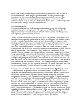O fato é que durante toda a história do povo no Velho Testamento e depois da vinda de
Cristo, durante toda a nossa história cristã, a música fez parte dos momentos mais
importantes da vida do povo de Deus. Isso continua sendo verdade em nossos dias.
Contudo, a Igreja passa por um momento cuja ênfase quanto ao canto, ao som de
instrumentos e das vozes no culto, não obedece a um padrão. Qual é o verdadeiro papel da
música no culto? Para que realmente serve a música?

Criando uma atmosfera
Costumamos dizer, a grosso modo, que a música tem, pelo menos, dois papéis muito
importantes no culto: o de impressão e o de expressão. a) O Papel de Impressão - A
Impressão tem a ver com a criação de um ambiente próprio, de uma atmosfera que mexe
com as pessoas, quer elas queiram, quer não.

Sempre se soube que a música tem algum efeito sobre o ser humano. Nas últimas décadas,
pesquisas comprovaram que ela mexe não só com os seres humanos mas, também, com os
animais e vegetais. É possível que muitos de vocês já tenham lido, em alguma revista,
reportagem sobre plantações que passam a produzir mais pela influência da música; ou
sobre gado confinado, particularmente na Suíça, que em virtude da música passa a produzir
mais leite. Tudo isso é verdadeiro. O que não se sabia, com clareza, é como ela age nos
seres humanos. Mas o fato é que, quando ouvimos determinadas músicas, ficamos tristes ou
alegres. A esse poder, a essa característica que a música tem, chamamos de função
subjetiva. Ou seja, em alguns ocorre uma reação, em outros parece nada ocorrer. A ciência
tem procurado definir exatamente, e de forma objetiva, o que a música faz. Onde a música
mexe com a gente? Por onde a gente é pego? Será que tem a ver com razões culturais? Será
que é porque a gente gosta mais de uma e menos de outra? Como funciona tudo isso? Será
tudo isso subjetivo ou há uma razão objetiva? Isso é uma reação orgânica? Essas perguntas,
já há algum tempo, incomodam os cientistas. Clínicas especializadas têm dedicado anos
nessa pesquisa. Portanto, no culto, o papel de impressão é de grande importância para criar
um ambiente adequado. A música, até mesmo sem palavras, cria um "clima".

Estivemos, nos dois últimos dias, em um encontro de adolescentes. A participação foi de
2200 adolescentes. No plenário, quando estavam todos juntos, o dirigente do "louvor"
apresentou uma série de cânticos; uns barulhentos e outros piores. Como o volume estava
alto demais, ficamos na porta. Depois de alguns minutos, percebemos que alguns
adolescentes começaram a sair. Todos eles com fisionomia abatida. Perguntávamos a cada
um: Você está com o estômago enjoado e a cabeça latejando? Eles nos olhavam curiosos
pelo fato da pergunta identificar o que sentiam. A verdade é que eles estavam doentes de
música e de som. Depois disso, o povo foi entrando numa euforia tão grande que quando
terminou essa sessão de 40 minutos de barulho, o pregador não conseguiu desenvolver o
seu sermão. Houve, então, um dramático apelo para que se fizesse silêncio. O dirigente
dizia: "Agora precisamos ouvir", "Deus está nesse lugar" etc. Como o auditório não atendia
ao pedido de silêncio, o dirigente baixou o nível e falou com bastante dureza, mas nada de
silêncio. Foi então que o menino que estava no teclado, que havia coordenado a parte do
barulho, começou a tocar uma música bem suave e cantou algo bastante leve. Em pouco
tempo, o silêncio predominava e todos conseguiam ouvir o que se falava.
 