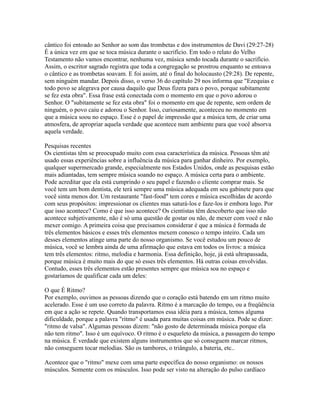 cântico foi entoado ao Senhor ao som das trombetas e dos instrumentos de Davi (29:27-28)
É a única vez em que se toca música durante o sacrifício. Em todo o relato do Velho
Testamento não vamos encontrar, nenhuma vez, música sendo tocada durante o sacrifício.
Assim, o escritor sagrado registra que toda a congregação se prostrou enquanto se entoava
o cântico e as trombetas soavam. E foi assim, até o final do holocausto (29:28). De repente,
sem ninguém mandar. Depois disso, o verso 36 do capítulo 29 nos informa que "Ezequias e
todo povo se alegrava por causa daquilo que Deus fizera para o povo, porque subitamente
se fez esta obra". Essa frase está conectada com o momento em que o povo adorou o
Senhor. O "subitamente se fez esta obra" foi o momento em que de repente, sem ordem de
ninguém, o povo caiu e adorou o Senhor. Isso, curiosamente, aconteceu no momento em
que a música soou no espaço. Esse é o papel de impressão que a música tem, de criar uma
atmosfera, de apropriar aquela verdade que acontece num ambiente para que você absorva
aquela verdade.

Pesquisas recentes
Os cientistas têm se preocupado muito com essa característica da música. Pessoas têm até
usado essas experiências sobre a influência da música para ganhar dinheiro. Por exemplo,
qualquer supermercado grande, especialmente nos Estados Unidos, onde as pesquisas estão
mais adiantadas, tem sempre música soando no espaço. A música certa para o ambiente.
Pode acreditar que ela está cumprindo o seu papel e fazendo o cliente comprar mais. Se
você tem um bom dentista, ele terá sempre uma música adequada em seu gabinete para que
você sinta menos dor. Um restaurante "fast-food" tem cores e música escolhidas de acordo
com seus propósitos: impressionar os clientes mas saturá-los e faze-los ir embora logo. Por
que isso acontece? Como é que isso acontece? Os cientistas têm descoberto que isso não
acontece subjetivamente, não é só uma questão de gostar ou não, de mexer com você e não
mexer comigo. A primeira coisa que precisamos considerar é que a música é formada de
três elementos básicos e esses três elementos mexem conosco o tempo inteiro. Cada um
desses elementos atinge uma parte do nosso organismo. Se você estudou um pouco de
música, você se lembra ainda de uma afirmação que estava em todos os livros: a música
tem três elementos: ritmo, melodia e harmonia. Essa definição, hoje, já está ultrapassada,
porque música é muito mais do que só esses três elementos. Há outras coisas envolvidas.
Contudo, esses três elementos estão presentes sempre que música soa no espaço e
gostaríamos de qualificar cada um deles:

O que É Ritmo?
Por exemplo, ouvimos as pessoas dizendo que o coração está batendo em um ritmo muito
acelerado. Esse é um uso correto da palavra. Ritmo é a marcação do tempo, ou a freqüência
em que a ação se repete. Quando transportamos essa idéia para a música, temos alguma
dificuldade, porque a palavra "ritmo" é usada para muitas coisas em música. Pode se dizer:
"ritmo de valsa". Algumas pessoas dizem: "não gosto de determinada música porque ela
não tem ritmo". Isso é um equívoco. O ritmo é o esqueleto da música, a passagem do tempo
na música. É verdade que existem alguns instrumentos que só conseguem marcar ritmos,
não conseguem tocar melodias. São os tambores, o triângulo, a bateria, etc..

Acontece que o "ritmo" mexe com uma parte específica do nosso organismo: os nossos
músculos. Somente com os músculos. Isso pode ser visto na alteração do pulso cardíaco
 
