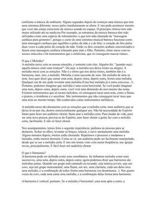 conforme a música do ambiente. Alguns segundos depois de começar uma música que tem
uma estrutura diferente, nosso pulso imediatamente se altera. E isto pode acontecer mesmo
que você não esteja consciente da música soando no espaço. O princípio rítmico tem sido
muito utilizado até na medicina Por exemplo, as estruturas da música barroca têm sido
utilizadas como uma espécie de relaxamento; o que tem sido chamado de "massagem
cardíaca para gestantes", porque o curso de uma estrutura musical barroca funciona como
uma massagem cardíaca que equilibra o pulso da mãe e o do feto: o coração do feto pulsa
duas vezes a cada pulso do coração da mãe. Então os dois corações acabam sincronizados e
fazem uma massagem cardíaca relaxante para mãe e filho. Portanto, ritmo mexe com os
nossos músculos e há instrumentos que o enfatizam, que só conseguem marcar ritmos..

O que é Melodia?
A melodia mexe com as nossas emoções, e somente com elas. Alguém diz: "quando ouço
aquela música sinto uma tristeza!". Ou seja: a melodia nos deixa tristes ou alegres. A
melodia mexe com as emoções. Não é o ritmo que nos deixa tristes, também não é a
harmonia, mas, sim, a melodia. Melodia é uma sucessão de sons. Há melodia de uma só
nota. Isso quer dizer que cantar uma nota, depois outra, depois outra, forma uma melodia.
Qualquer um de nós pode inventar uma melodia.(Uma boa melodia já é outra conversa...!).
Portanto, podemos imaginar que melodia é uma coisa horizontal. Se você puder imaginar
uma nota, depois outra, depois outra, você verá uma dimensão do movimento das notas.
Existem instrumentos que só tocam melodias, só conseguem tocar uma nota, como a flauta,
o pistom, o trombone e o saxofone. São instrumentos que não conseguem tocar mais que
uma nota ao mesmo tempo. São conhecidos como instrumentos melódicos.

A melodia mexe tão duramente com as emoções que a melodia certa, num auditório que se
deixa levar por ela, destroi emocionalmente qualquer um. Não há necessidade do Espírito
Santo para fazer um auditório chorar; basta usar a melodia certa. Para mudar de vida, para
ser uma nova pessoa, precisa-se do Espírito, mas fazer chorar a gente faz com a melodia
certa, facilmente. E não só fazer chorar.

Nos acampamentos, temos feito a seguinte experiência: pedimos às pessoas para se
deitarem, fechar os olhos, levantar os braços, relaxar, e ouvir atentamente uma melodia.
Alguns minutos depois, muitos estão chorando. Repetimos o processo e mudamos a
melodia, então muitos dormem. Como se vê, um auditório pode ser facilmente manipulado,
desde que se use a melodia certa. E isto nós temos visto com muita freqüência, nas igrejas
novas, principalmente. É fácil fazer um auditório chorar.

O que é Harmonia?
A harmonia pode ser definida como sons simultâneos. Se tínhamos melodia como sons
sucessivos, uma nota, depois outra, depois outra; agora podemos dizer que harmonia são
melodias juntas. Quando um grupo está cantando ou tocando, seja música jovem, seja um
coro, seja um grupo instrumental, uma flauta, um sax, uma clarineta, cada um deles toca
uma melodia, e a combinação de todos forma uma harmonia (ou desarmonia...). Nas quatro
vozes do coro, cada uma canta uma melodia, e a combinação delas forma uma harmonia.

A harmonia é vertical, portanto. Se a melodia é horizontal: uma nota após a outra; a
 
