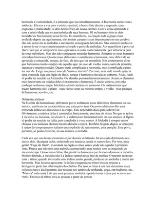 harmonia é verticalidade, é a estrutura que soa simultaneamente. A Harmonia mexe com o
intelecto. Ela tem a ver com o córtex cerebral, o hemisfério direito e esquerdo, com
cognição e criatividade: os dois hemisférios do nosso cérebro. Com a coisa aprendida e
com a criatividade que é característica da raça humana. Só os humanos têm os dois
hemisférios funcionando dessa forma. Os mamíferos, da criação toda o grupo mais
evoluído depois da raça humana, têm muitas características interessantes no seu cérebro:
eles são sensíveis às melodias e até mesmo conseguem detectá-las. São sensíveis inclusive
a ponto de ter o seu comportamento alterado a partir de melodias. Aos mamíferos é possível
fazer com que se comportem mais agressiva ou mais moderadamente, por influência pura
de sons melódicos. Mas eles não conseguem entender harmonia. Somente os seres humanos
entendem harmonia. Quanto mais elaborada e complicada a harmonia, mais difícil de ser
apreciada e entendida, porque, de fato, ela tem que ser entendida. Nós costumamos dizer
que harmonias muito simples são aquelas que, no caso do violão, nunca saem da primeira,
segunda e terceira posição. Quanto mais complicada a harmonia, mais complicada é para
ser ouvida. Exige um pouco mais de "massa cinzenta". Por isso, nem todo mundo aprecia
uma tremenda fuga em órgão de Bach, porque é harmonia elevada ao extremo. Aliás, Bach
só podia ter nascido na Alemanha. Os alemães pensam harmonicamente. Assim, o elemento
mais importante na música deles é exatamente a harmonia. É muito curioso, pois não
conheço nenhuma canção folclórica alemã cantada em uníssono. Os instrumentos que
tocam harmonia são: o piano - toca várias vozes ao mesmo tempo; o violão - toca pedaços
de harmonia, acordes; etc.

Diferentes ênfases
Na história da humanidade, diferentes povos enfatizam esses diferentes elementos na sua
música, conforme as características que cada povo tem. Os povos africanos dão uma
tremenda ênfase aos músculos e ao corpo. Eles dependem disso para sobreviver.
Obviamente, a música deles é construída, basicamente, em cima do ritmo. No que se refere
à melodia, os italianos, no século19, a enfatizaram tremendamente em sua música. A Ópera
só podia ter nascido na Itália, pois a melodia é o seu centro. A Melodia é sempre muito
chorosa e os italianos choram mesmo durante a ópera. Também brigam, depois se abraçam;
é típico do temperamento italiano essa explosão de sentimentos, essa emoção. Esse povo,
portanto, só podia enfatizar, na sua música, a melodia.

Cada vez que um desses elementos é por demais enfatizado, há um certo detrimento nos
outros dois. Qualquer deles, enfatizado em demasia, anula os outros dois. Por isso, uma
genial "Fuga de Bach", executada no órgão a cinco vozes, pode não agradar à primeira
vista. Parece que não tem uma melodia acontecendo, mas muitos sons acontecendo ao
mesmo tempo. Houve uma ênfase tão grande na harmonia que desconsiderou-se a melodia.
Melhor dizendo, a melodia não é a ênfase central nesse tipo de música. O mesmo acontece
com o ritmo; quando ele recebe uma ênfase muito grande, perde-se em melodia e muito em
harmonia. Mas há uma agravante: A ênfase exagerada no ritmo leva as pessoas a
desligarem parte das informações do cérebro. Por isso, o ritmo é um dos elementos mais
valiosos para o desligamento das pessoas nos centros de umbanda, yoga, zen budismo, etc..
"Mantra" nada mais é do que uma pequena melodia repetida tantas vezes que se torna um
ritmo. Excesso de ritmo leva as pessoas a parar de pensar.
 