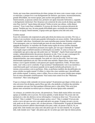 Assim, por essas duas características do ritmo, porque ele mexe com o nosso corpo, só com
os músculos, e porque leva a um desligamento do intelecto, que temos, inconscientemente,
grande dificuldade, nas nossas igrejas, para aceitar uma grande ênfase no ritmo.
Intuitivamente, as pessoas sentem isso, primeiro um apelo muscular fortíssimo e, segundo,
o desligamento intelectual. Ouvi há pouco um comercial de uma escola de dança que tinha
uma frase incrível: "quem dança não pensa! Venha esvaziar sua cabeça, venha dançar
conosco". Essa é uma frase verdadeira. O excesso de ritmo faz as pessoas deixarem de
pensar. Também por isso, há uma grande dificuldade para a aceitação dos instrumentos
rítmicos na Igreja. Intuitivamente, a Igreja sente que alguma coisa não está certa.

Cérebro mamal
Esses três elementos são responsáveis pela ação direta da música nos ouvintes. Por isso, a
música é um excelente veículo para guardar informações em nosso cérebro. Todo professor
de "cursinho’ sabe disso. Geralmente eles usam melodias para ensinar fórmulas complexas.
Uma mensagem, uma vez interiorizada por meio de uma melodia, nunca jamais será
apagada da memória. As melodias são fixadas numa região do nosso cérebro chamada
"cérebro mamal". Os mamíferos possuem essa região, por isso que é chamada de "mamal".
Essa região arquiva definitivamente as informações no cérebro. É como se fosse um
computador que grava algo que não pode mais ser "deletado". Aquilo ficará arquivado para
sempre, independentemente das pessoas desejarem ou não. Uma vez que a mensagem foi
aprendida, as pessoas nunca mais estarão livres dela. Ela pode ser esquecida
temporariamente, mas nunca apagada. Isso pode ser visto no dia-a-dia: Você teve uma
determinada experiência em sua vida ouvindo uma melodia. Depois disso, nunca mais
tornou a ouvir aquela melodia e nem passou por aquela experiência. Então, 30 anos mais
tarde, você volta a ouvir a melodia. O que acontece? Imediatamente vem à sua memória a
experiência pela qual você passou quando ouviu aquela melodia pela primeira vez. A
mesma coisa acontece com os perfumes. Aliás, os perfumes também são decodificados em
nosso cérebro na região mamal. O olfato é o único dos cinco sentidos que é decodificado
pelo cérebro mamal. A música, como o olfato, fixa as coisas em nosso cérebro para sempre.
Isso eu estou afirmando cientificamente: Você nunca mais estará livre dos "Mamonas
Assassinas". Não é uma desgraça?

O que as crianças estão cantando em nossas igrejas? Já pensaram que daqui a trinta anos, se
elas estiverem fora da Igreja, queira Deus que não, elas poderão se lembrar das melodias
que cantaram sem que isso faça qualquer diferença para a vidas delas? Não seria bom
pensar mais seriamente na música que as crianças da nossa Igreja estão cantando?

As crianças, ao contrário dos jovens, são permeáveis. Temos dado muita ênfase em nossas
igrejas ao trabalho com os jovens. Em nossa opinião, é tarde demais! Os jovens não são
permeáveis e não são abertos a novas informações. Costuma-se dizer isso: "Os jovens são
abertos". Não é verdade! "O jovem sempre aceita o novo". Não é verdade! O jovem não
aceita o novo até que esse novo seja aprovado pelo seu grupo. O grupo em que o jovem
está, pode ser de cinco, quatro, três, ou duas pessoas, é determinante. O grupo de identidade
dele precisa primeiro admitir determinada coisa para, então, ele passar a fazê-la. Se, no
grupo dele, todo mundo usar calça azul, não pense que ele vai usar amarela. Se, no grupo
dele, todo mundo ouve "rapp", não pense que ele vai achar que outro tipo de música presta.
 