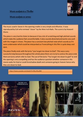 Musicanalysisin a Thriller
Musicanalysison seven:
The music used in Seven in the opening credits is very simple and effective. It was
reproduced by Coil who remixed “closer” by the Nine Inch Nails. The scoreis by Howard
Shore.
The piece is very hard to listen to because it has a lot of scratching and high pitched sounds
which make the audience feel uncomfortable. Italso sounds distorted and works very well
with the images it shows. Thepiece has a constant low pitched note which sounds as if it
were underwater which could be interpreted as if everything in this film is quite deep and
dark.
The piece finally ends with the lyrics “you’vegot me closer to God”. This was a very
successfulstep becausethroughoutthe whole piece there are no lyrics and as the piece ends
there are lyrics which refer to God. The use of the lyrics “You’vegot me closer to god” to end
the opening is very compelling and has the audience question whether someonein this
movie seeks for God or could foreshadow death and someone going to heaven hence why
they are closer to God.
https://www.youtube.com/watch?v=OEq-4fua3lM
 