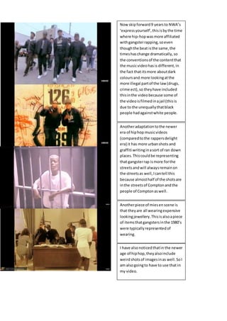 Now skipforward9 yearsto NWA’s
‘expressyourself’,thisisbythe time
where hip-hopwasmore affiliated
withgangsterrapping,soeven
thoughthe beat isthe same,the
timeshaschange dramatically,so
the conventionsof the contentthat
the musicvideohasis different,in
the fact that itsmore aboutdark
coloursand more lookingatthe
more illegal partof the law (drugs,
crime ect),so theyhave included
thisinthe videobecause some of
the videoisfilmedinajail (thisis
due to the unequallythatblack
people hadagainstwhite people.
Anotheradaptationtothe newer
era of hiphop musicvideos
(comparedtothe rappersdelight
era) it has more urbanshots and
graffiti writinginasort of ran down
places.Thiscouldbe representing
that gangsterrap ismore forthe
streetsandwill alwaysremainon
the streetsas well,Icantell this
because almosthalf of the shotsare
inthe streetsof Comptonandthe
people of Comptonaswell.
Anotherpiece of miesen scene is
that theyare all wearingexpensive
lookingjewellery.Thisisalsoapiece
of itemsthatgangstersinthe 1980’s
were typicallyrepresentedof
wearing.
I have alsonoticedthatin the newer
age of hiphop,theyalsoinclude
weirdshotsof imagesinas well.SoI
am alsogoingto have to use that in
my video.
 