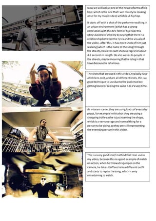 Now we will lookatone of the newestformsof hip
hop(whichisthe one that I will mainlybe looking
at so for mymusicvideo) whichisukhiphop.
It starts off witha shotof the performerwalkingin
an urban environment(whichhasa strong
correlationwiththe 80’s formof hip hop) this
obeysGoodwin’stheorybysayingthat there isa
relationshipbetweenthe lyricsandthe visualsof
the video .Afterthis,ithas more shotsof himjust
walking(whichisthe name of the song) through
the streets,howevereachshotaveragesforabout
4-6 secondsinlength.He alsowavestopeople in
the streets,maybe meaningthathe isbiginthat
townbecause he isfamous.
The shots that are usedinthis video,typicallyhave
a fishlensonit,and are all differentshots,thisisa
goodtechnique touse due to the audience bot
gettingboredof seeingthe same P.O.V everytime.
As mise enscene,theyare usingloadsof everyday
props,for example inthisshottheyare usinga
shoppingtrolleyashe isjustroamingthe shops,
whichisa veryaverage andnormal thingfor a
personto be doing,sotheyare still representing
the everydaypersoninthisvideo.
Thisis a verygoodshot/ methodthatI can use in
my video,because thisisagoodexample of match
on action,whenhe throwshisjumperonthe
camera,he takesitoff and isin a differentoutfit
and starts to rap to the song,whichisvery
entertainingto watch.
 