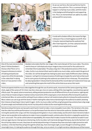 As we can see here,the mainperformerhashis
matesor fanswithhim.Thisis a commonthingto
happenina hiphop musicvideo,withthe mates
inthe backgroundfollowinghimandsupporting
him.Thisis an elementthatIcan addto my video
and wouldfitinverynicely.
It endswitha brokeneffect,the reasonforthgis
isbecause ithas a smashingglasssoundFX.Also
it maybe representinghow the audience feel
afterlisteningtothis,soithas a physical andalso
symbolicmeaningbehinditaswell.
One of the mainelementsthat
doesn’tfollow Goodwin’s
theoryisthat There isn’ta
frequentreference tonotion
of lookingandparticular
voyeuristicof the femalebody.
inthe videothatI’mdoing
there isn’tanywomeninthe
video.
Goodwin alsostatesthatthe star image isthe mostvital part of the musicvideo.The artists
wantto keepan individual andunique imagetostaycurrentand for the audiencesto
rememberthem(LadyGaGa).Thisplaysa big role in the productionprocessof the music
video. Sothisisan elementthatIwantto add to my musicvideo,andtomatch the genre of
the video.SoI will be doingthisbymakingmyactor wear loadsof differenturban clothing
however,Iwill gethimtokeepone piece of clothingon(maybe the same hat) sothatcould
be hisiconicpiece of clothingsothe audience canrelate to himinthat way.Thiswouldalso
be obeyingGoodwin’stheorythatthe demandsof the recordlabel will needalotof close ups
and somethingthatcopiesthe motif of the artiststhatrecue across theirwork.
Technical aspectsholdthe musicvideotogetherthroughthe use of camerawork,movementof the camera(panning,follow
shot),angle of the camera (P.O.V shot,lowshot,close up),mise-en-scene,editingof the clipstogether,soundandanyspecial
effectsused.The speed,cameramovement,editingandpostproductionare all differentformsof use of camera.Lightingand
colourhelpsetmoodsand give emphasistokeymovementsof the songtogive a more dramaticeffecttokeepthe audience
entertained.Mise-en-scene andthe settingof musicvideosisvital asitall needstolookauthentictokeepthe professionalism.
Music videosuse cutsto go withthe beator rhythmmakingthe videomore entertainingforthe audience towatch,boosting
theirchancesof wantingto listen/watchitagain. Sofor my musicvideoIwill be usingfastpacedclipsandalsohave a big range
of cameraangle and methodstohelp me tell mystorywhichrelatestothe meaningbehindthe song.
Narrative andperformance are twoparts workhand inhand tomake a more enjoyable musicvideo.The narrativeisthe story
that the videohasand the performance isa live performance fromthe artisttointerestthe audience.Goodwinbelievesthat
mimingthe wordstothe songis still the mostpopularthingdone inmusicvideostoday,butthe artist’sbestinteresttomake it
lookas real as possible tothe audience tomake itmore enjoyabletowatch,andalso whenthe artistissingingthe wordsthey
act it out as well.Thiscanbe calledcoherentrepeatability,thismeansthatitmakesiteasierforthe audience towatchitover
and overagaindue to it beingmore entertaining. SoformyvideoIwill mainlybe doingperformance,due tothe factthat in all
the uk hiphop videosive seen,theyhave all mainlyhadpreforminginithowevertheyhave alsohada slightconnectionwith
narrative,inthe fact that theywill gothroughthe whole day,frommorningtonight,soeventhoughitisnttellingawhole
meaningful story,itistakingthe audience throughtheirday,soto an extent,itisaslightnarrative videobecause of thatreason.
 