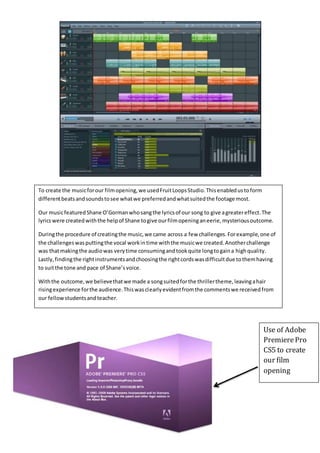 To create the musicforour filmopening,we usedFruitLoopsStudio.Thisenabledustoform
differentbeatsandsoundstosee whatwe preferredandwhatsuitedthe footage most.
Our musicfeaturedShane O’Gormanwhosangthe lyricsof our song to give agreatereffect.The
lyricswere createdwiththe helpof Shane togive ourfilmopeninganeerie,mysteriousoutcome.
Duringthe procedure of creatingthe music,we came across a few challenges.Forexample,one of
the challengeswasputtingthe vocal workintime withthe musicwe created.Anotherchallenge
was thatmakingthe audiowas verytime consumingandtookquite longtogaina highquality.
Lastly,findingthe rightinstrumentsandchoosingthe rightcordswasdifficultdue tothemhaving
to suitthe tone and pace of Shane’svoice.
Withthe outcome,we believethatwe made a songsuitedforthe thrillertheme,leavingahair
risingexperience forthe audience.Thiswasclearlyevidentfromthe commentswe receivedfrom
our fellowstudentsandteacher.
Use of Adobe
PremierePro
CS5 to create
our film
opening
 