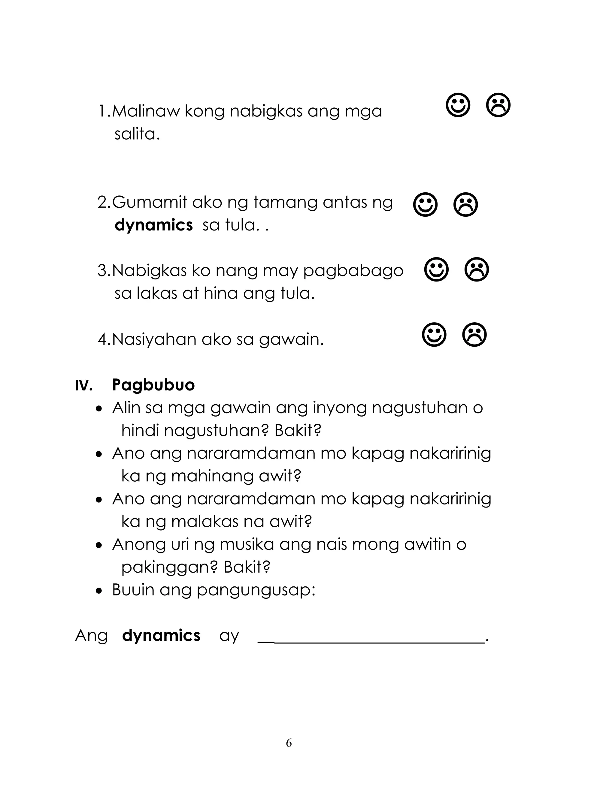 6
 
 
 
 
1.Malinaw kong nabigkas ang mga
salita.
2.Gumamit ako ng tamang antas ng
dynamics sa tula. .
3.Nabigkas ko nang may pagbabago
sa lakas at hina ang tula.
4.Nasiyahan ako sa gawain.
IV. Pagbubuo
 Alin sa mga gawain ang inyong nagustuhan o
hindi nagustuhan? Bakit?
 Ano ang nararamdaman mo kapag nakaririnig
ka ng mahinang awit?
 Ano ang nararamdaman mo kapag nakaririnig
ka ng malakas na awit?
 Anong uri ng musika ang nais mong awitin o
pakinggan? Bakit?
 Buuin ang pangungusap:
Ang dynamics ay __ .
 