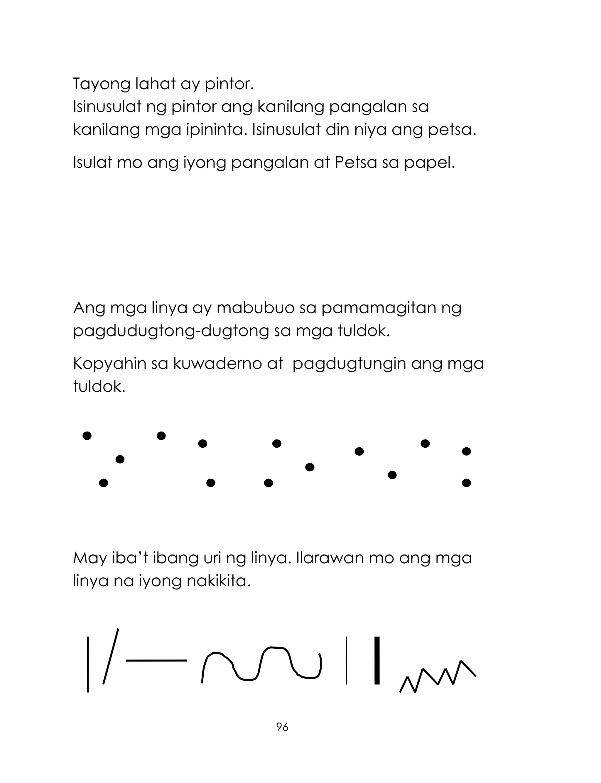 96
Tayong lahat ay pintor.
Isinusulat ng pintor ang kanilang pangalan sa
kanilang mga ipininta. Isinusulat din niya ang petsa.
Isulat mo ang iyong pangalan at Petsa sa papel.
Ang mga linya ay mabubuo sa pamamagitan ng
pagdudugtong-dugtong sa mga tuldok.
Kopyahin sa kuwaderno at pagdugtungin ang mga
tuldok.
May iba‘t ibang uri ng linya. Ilarawan mo ang mga
linya na iyong nakikita.
 