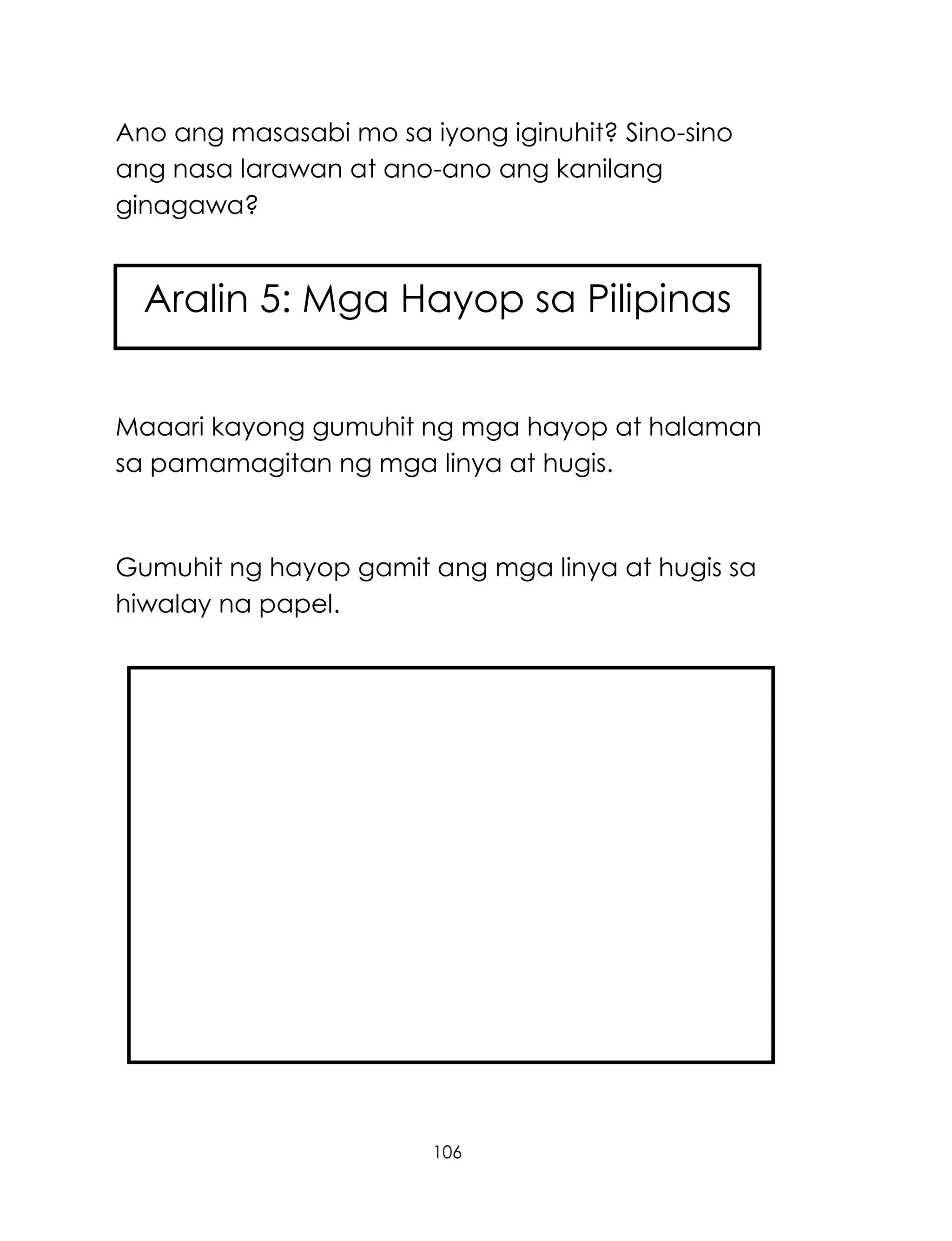106
Ano ang masasabi mo sa iyong iginuhit? Sino-sino
ang nasa larawan at ano-ano ang kanilang
ginagawa?
Maaari kayong gumuhit ng mga hayop at halaman
sa pamamagitan ng mga linya at hugis.
Gumuhit ng hayop gamit ang mga linya at hugis sa
hiwalay na papel.
Aralin 5: Mga Hayop sa Pilipinas
 