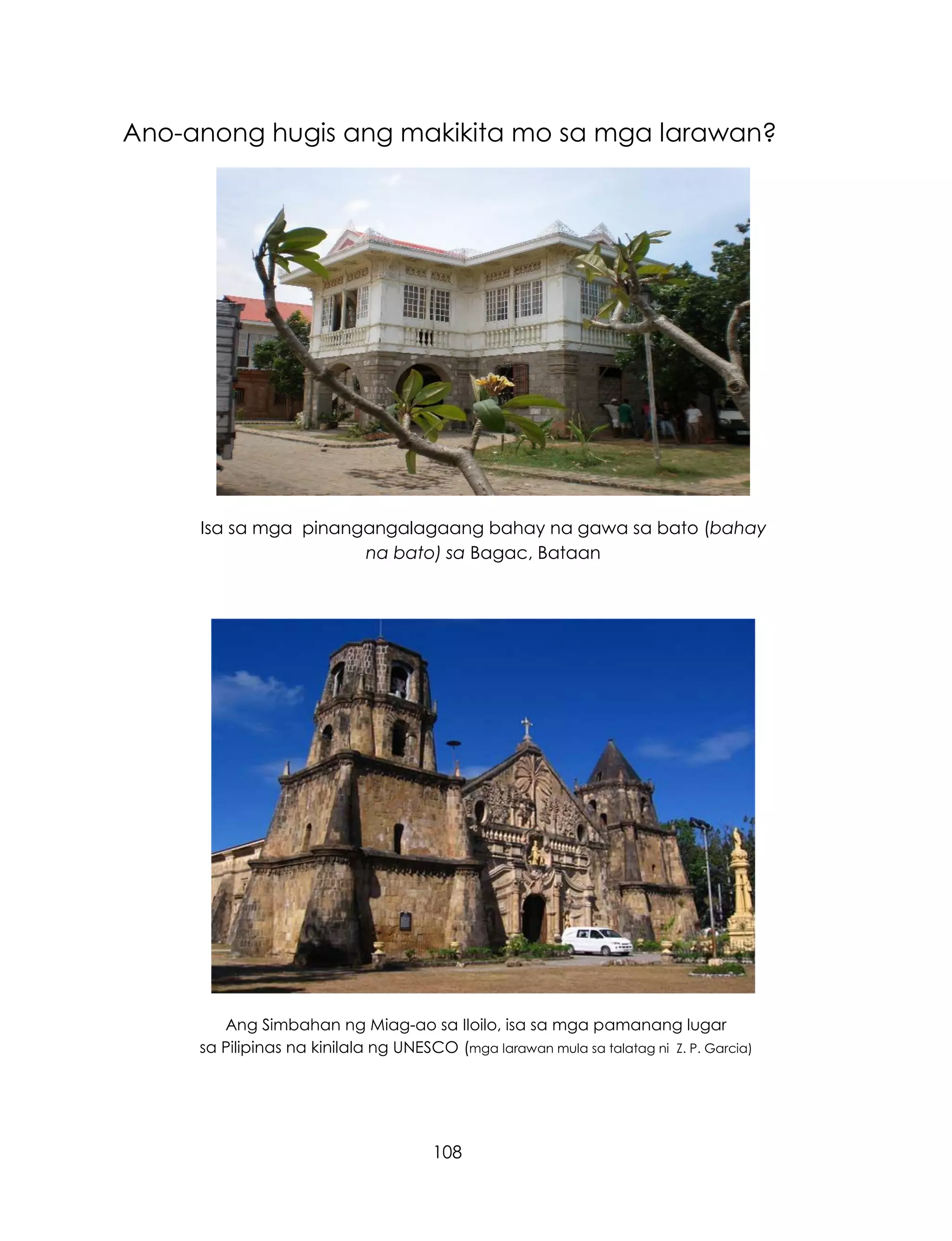 108
Ano-anong hugis ang makikita mo sa mga larawan?
Isa sa mga pinangangalagaang bahay na gawa sa bato (bahay
na bato) sa Bagac, Bataan
Ang Simbahan ng Miag-ao sa Iloilo, isa sa mga pamanang lugar
sa Pilipinas na kinilala ng UNESCO (mga larawan mula sa talatag ni Z. P. Garcia)
 