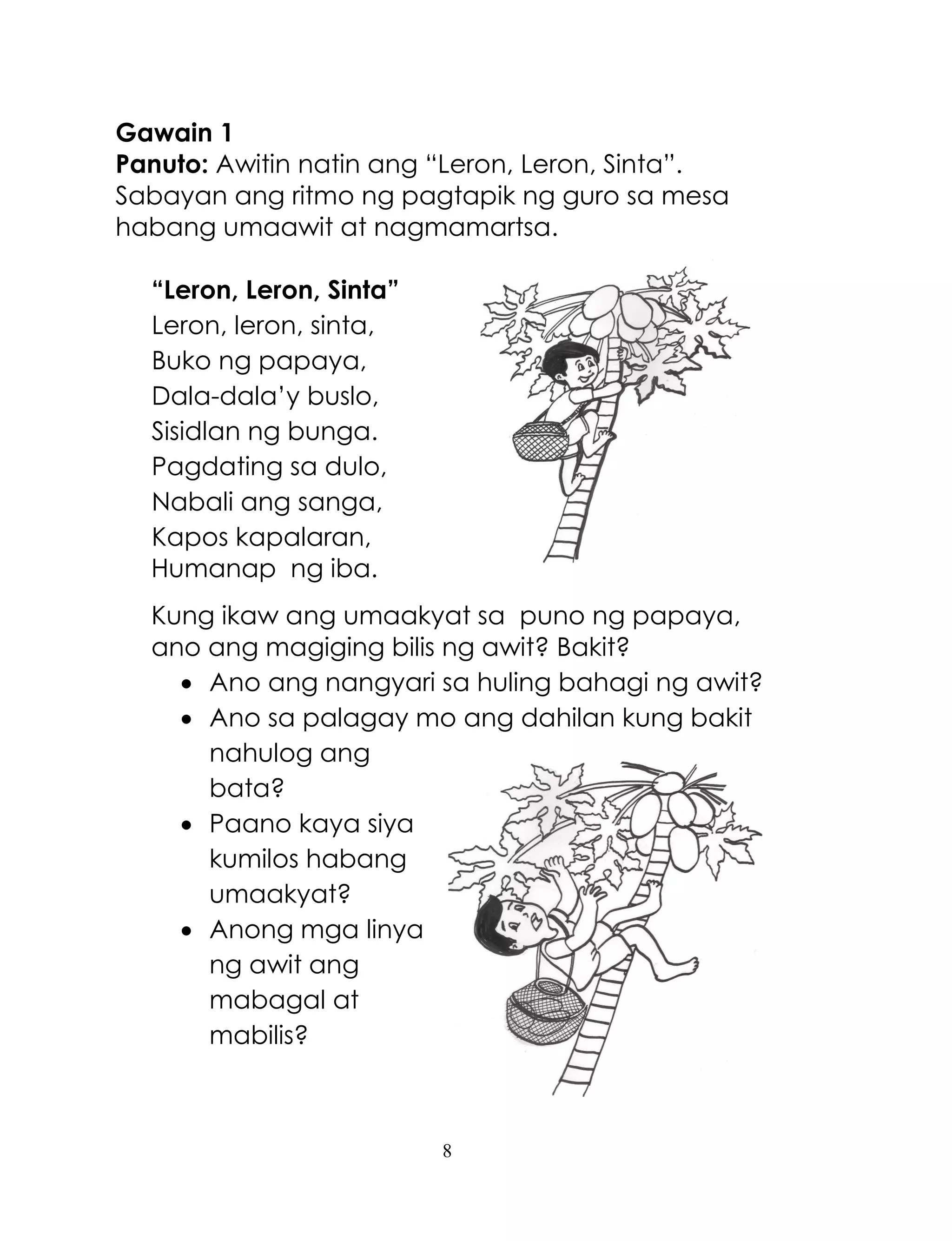 8
Gawain 1
Panuto: Awitin natin ang ―Leron, Leron, Sinta‖.
Sabayan ang ritmo ng pagtapik ng guro sa mesa
habang umaawit at nagmamartsa.
“Leron, Leron, Sinta”
Leron, leron, sinta,
Buko ng papaya,
Dala-dala‘y buslo,
Sisidlan ng bunga.
Pagdating sa dulo,
Nabali ang sanga,
Kapos kapalaran,
Humanap ng iba.
Kung ikaw ang umaakyat sa puno ng papaya,
ano ang magiging bilis ng awit? Bakit?
 Ano ang nangyari sa huling bahagi ng awit?
 Ano sa palagay mo ang dahilan kung bakit
nahulog ang
bata?
 Paano kaya siya
kumilos habang
umaakyat?
 Anong mga linya
ng awit ang
mabagal at
mabilis?
 
