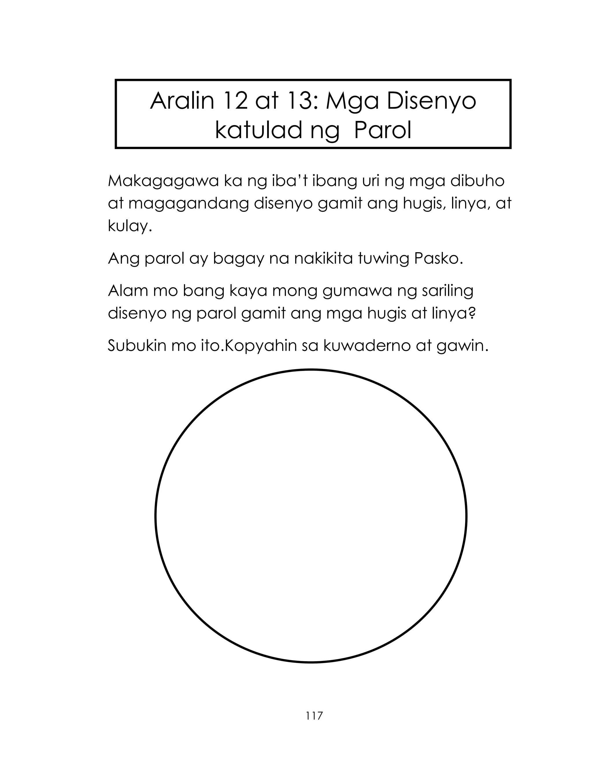 117
Makagagawa ka ng iba‘t ibang uri ng mga dibuho
at magagandang disenyo gamit ang hugis, linya, at
kulay.
Ang parol ay bagay na nakikita tuwing Pasko.
Alam mo bang kaya mong gumawa ng sariling
disenyo ng parol gamit ang mga hugis at linya?
Subukin mo ito.Kopyahin sa kuwaderno at gawin.
Aralin 12 at 13: Mga Disenyo
katulad ng Parol
 