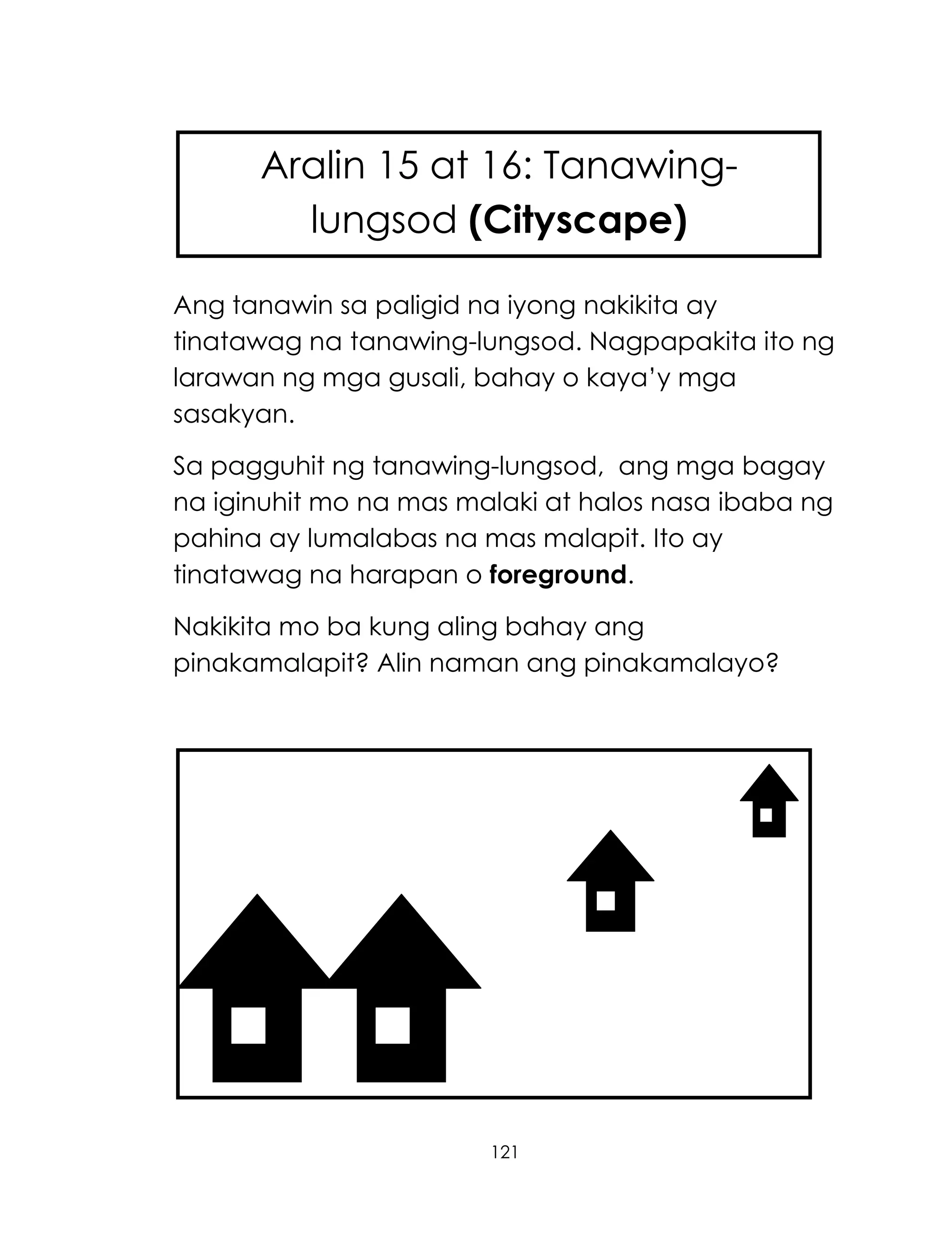 121
Ang tanawin sa paligid na iyong nakikita ay
tinatawag na tanawing-lungsod. Nagpapakita ito ng
larawan ng mga gusali, bahay o kaya‘y mga
sasakyan.
Sa pagguhit ng tanawing-lungsod, ang mga bagay
na iginuhit mo na mas malaki at halos nasa ibaba ng
pahina ay lumalabas na mas malapit. Ito ay
tinatawag na harapan o foreground.
Nakikita mo ba kung aling bahay ang
pinakamalapit? Alin naman ang pinakamalayo?
Aralin 15 at 16: Tanawing-
lungsod (Cityscape)
 