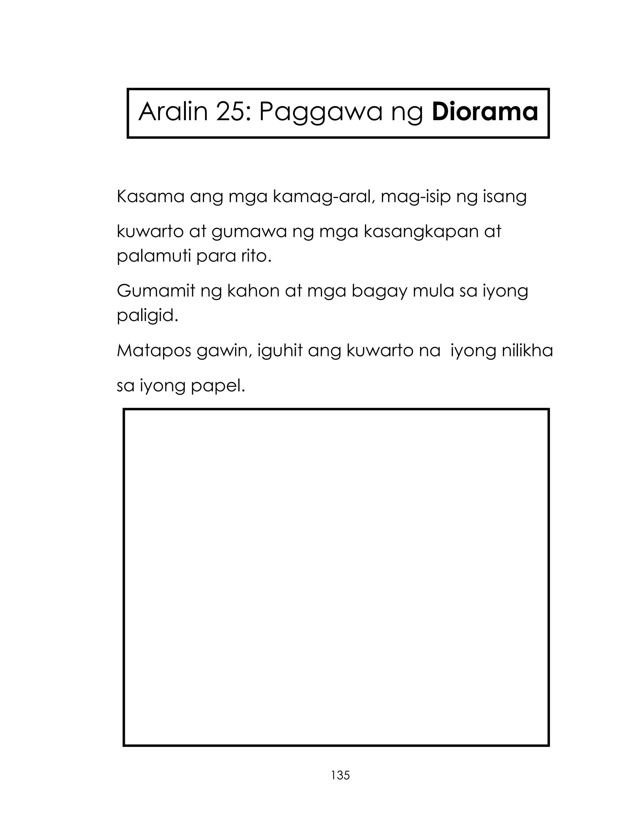 135
Kasama ang mga kamag-aral, mag-isip ng isang
kuwarto at gumawa ng mga kasangkapan at
palamuti para rito.
Gumamit ng kahon at mga bagay mula sa iyong
paligid.
Matapos gawin, iguhit ang kuwarto na iyong nilikha
sa iyong papel.
Aralin 25: Paggawa ng Diorama
 
