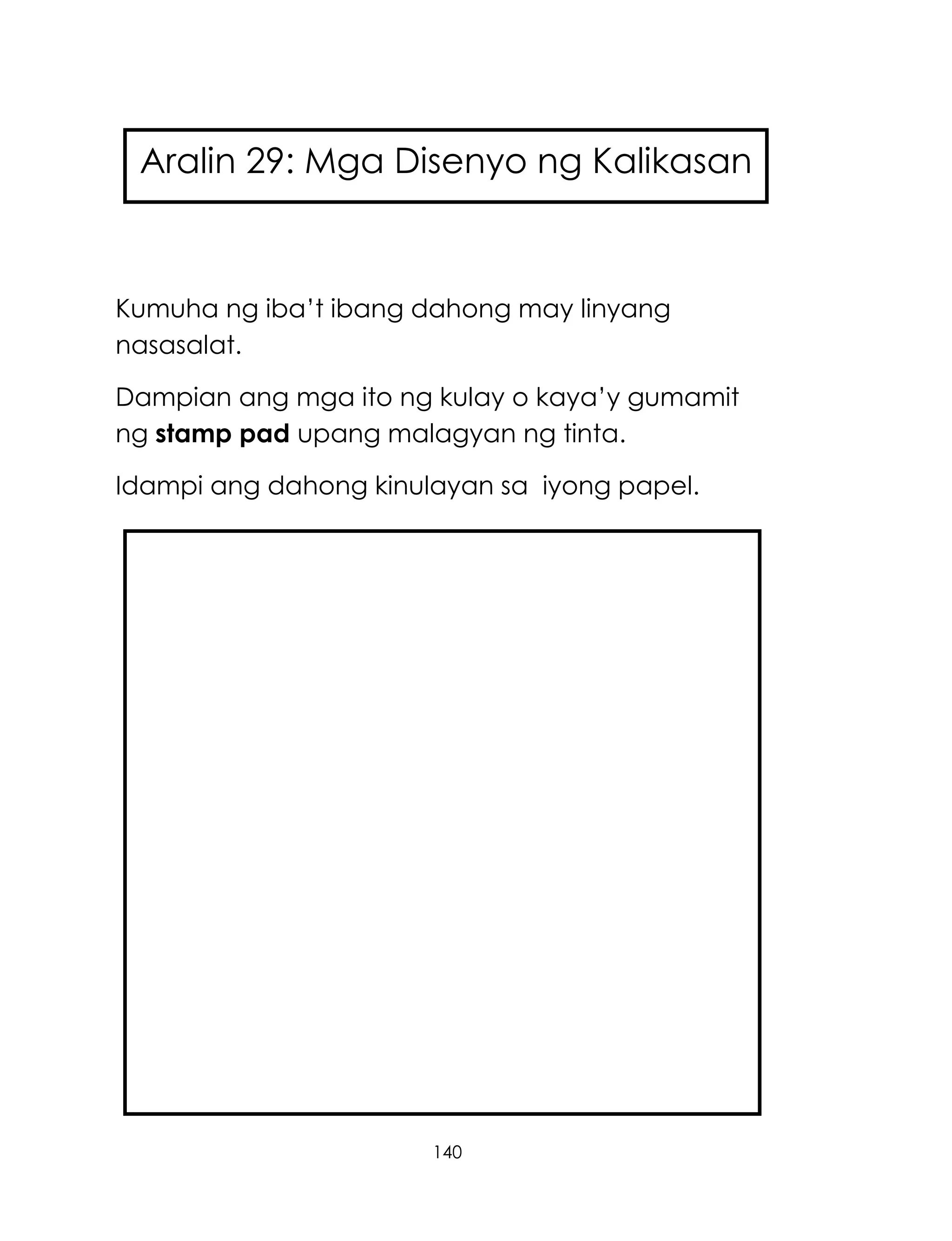 140
Kumuha ng iba‘t ibang dahong may linyang
nasasalat.
Dampian ang mga ito ng kulay o kaya‘y gumamit
ng stamp pad upang malagyan ng tinta.
Idampi ang dahong kinulayan sa iyong papel.
Aralin 29: Mga Disenyo ng Kalikasan
 