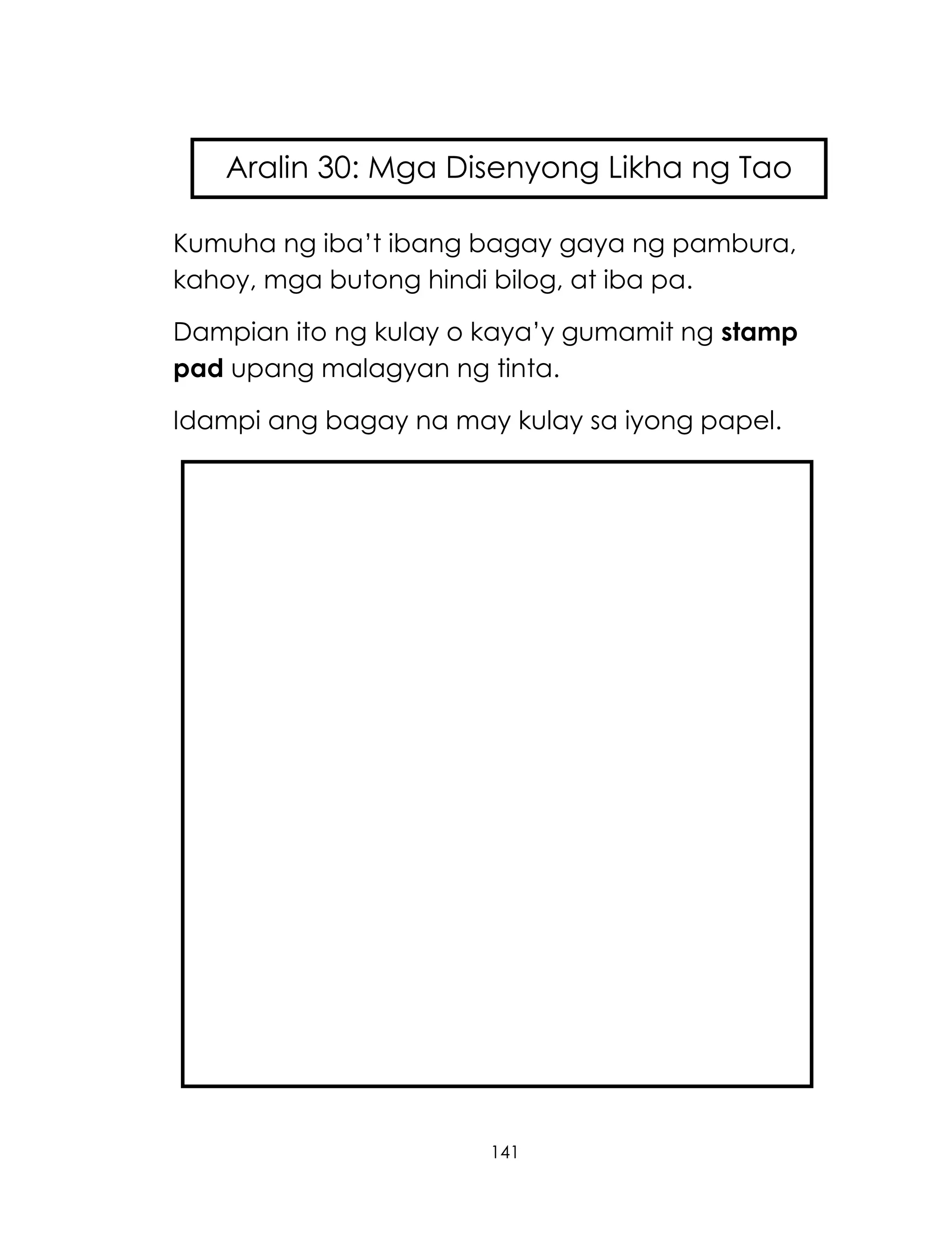 141
Kumuha ng iba‘t ibang bagay gaya ng pambura,
kahoy, mga butong hindi bilog, at iba pa.
Dampian ito ng kulay o kaya‘y gumamit ng stamp
pad upang malagyan ng tinta.
Idampi ang bagay na may kulay sa iyong papel.
Aralin 30: Mga Disenyong Likha ng Tao
 
