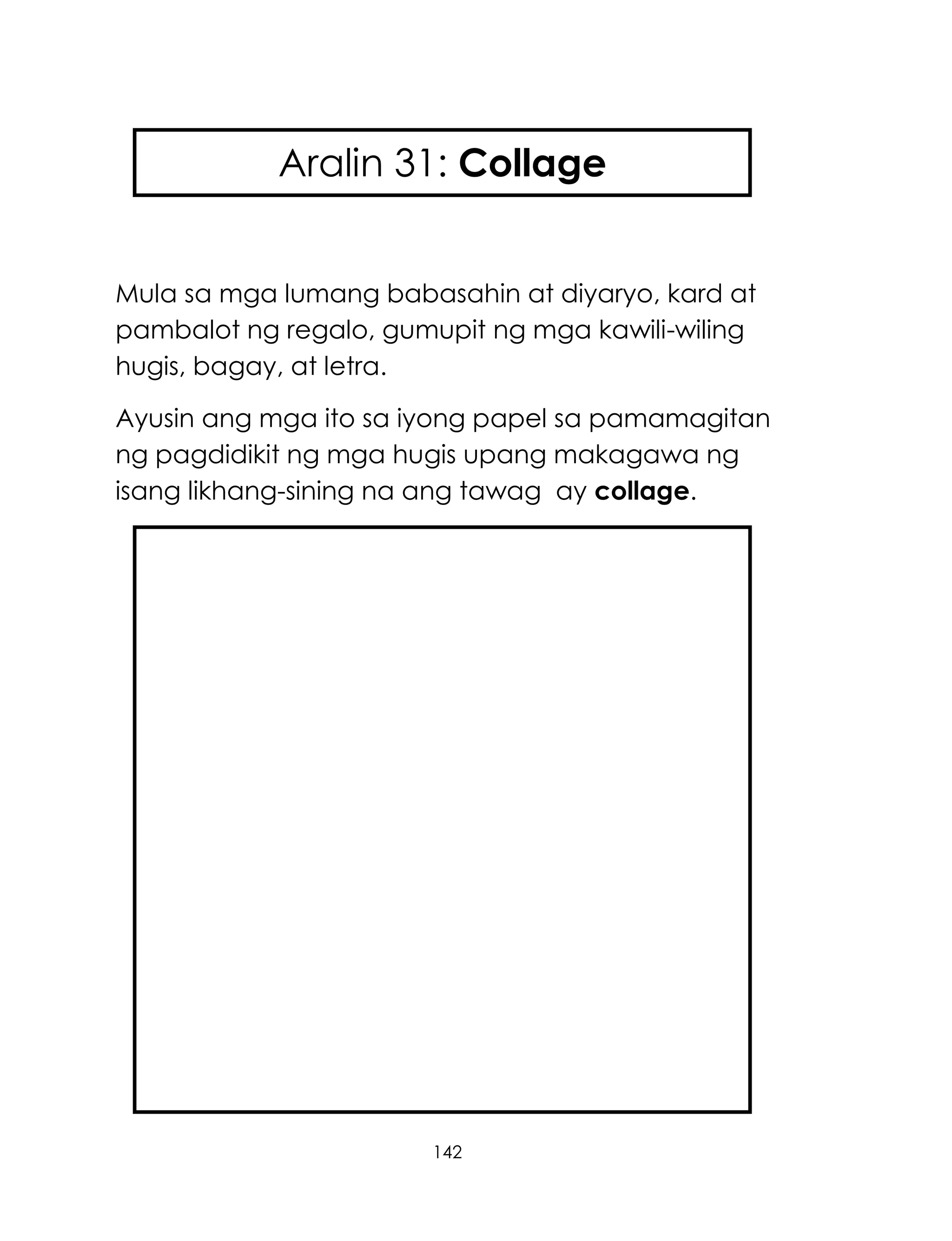 142
Mula sa mga lumang babasahin at diyaryo, kard at
pambalot ng regalo, gumupit ng mga kawili-wiling
hugis, bagay, at letra.
Ayusin ang mga ito sa iyong papel sa pamamagitan
ng pagdidikit ng mga hugis upang makagawa ng
isang likhang-sining na ang tawag ay collage.
Aralin 31: Collage
 