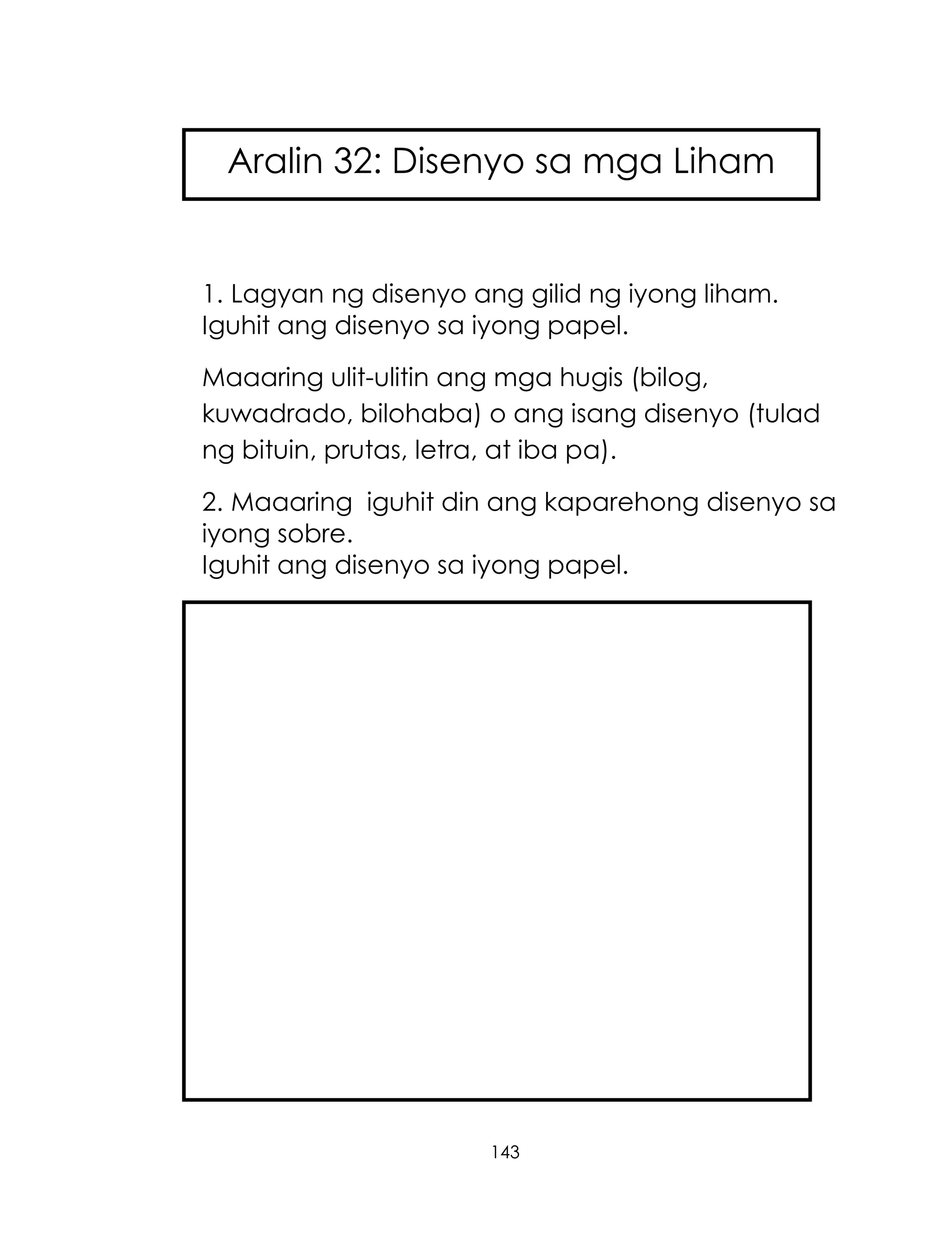 143
1. Lagyan ng disenyo ang gilid ng iyong liham.
Iguhit ang disenyo sa iyong papel.
Maaaring ulit-ulitin ang mga hugis (bilog,
kuwadrado, bilohaba) o ang isang disenyo (tulad
ng bituin, prutas, letra, at iba pa).
2. Maaaring iguhit din ang kaparehong disenyo sa
iyong sobre.
Iguhit ang disenyo sa iyong papel.
Aralin 32: Disenyo sa mga Liham
 